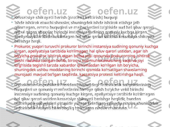 
Kassat siy a shik oy at i berish (prot est i k elt irish) huquqi

Ishda ishtirok etuvchi shaxslar, shuningdek ishda ishtirok etishga jalb 
qilinmagan, ammo huquqlari va majburiyatlari to‘g‘risida sud hal qiluv qarori 
qabul qilgan shaxslar birinchi instansiya sudining qonuniy kuchga kirgan, 
apellyatsiya tartibida ko‘rilmagan hal qiluv qarori ustidan kassatsiya shikoyati 
berishga haqli.

Prokuror, yuqori turuvchi prokuror birinchi instansiya sudining qonuniy kuchga 
kirgan, apellyatsiya tartibida ko‘rilmagan hal qiluv qarori ustidan, agar ish 
bo‘yicha prokuror ishtirok etgan bo‘lsa yoki qonunda prokurorning ishtirok 
etishi nazarda tutilgan bo‘lib, biroq u sud muhokamasining vaqti va joyi 
to‘g‘risida tegishli tarzda xabardor qilinmasdan ko‘rilgan ish bo‘yicha, 
shuningdek ushbu moddaning birinchi qismida ko‘rsatilgan shaxslarning 
murojaati mavjud bo‘lgan taqdirda, kassatsiya protesti keltirishga haqli.

O‘zbekiston Respublikasi Prezidenti huzuridagi Tadbirkorlik subyektlarining 
huquqlari va qonuniy manfaatlarini himoya qilish bo‘yicha vakil birinchi 
instansiya sudining qonuniy kuchga kirgan, apellyatsiya tartibida ko‘rilmagan 
hal qiluv qarori ustidan kassatsiya shikoyati berishga haqlidir, bundan 
tadbirkorlik subyektlari o‘rtasida yuzaga keladigan iqtisodiy nizolar, shuningdek 
tadbirkorlik faoliyati bilan bog‘liq bo‘lmagan nizolar mustasno.     