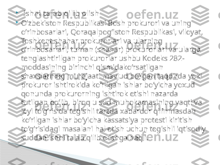 
  Ishni t alab qilib olish

O‘zbekiston Respublikasi Bosh prokurori va uning 
o‘rinbosarlari, Qoraqalpog‘iston Respublikasi, viloyat, 
Toshkent shahar prokurorlari va ularning 
o‘rinbosarlari, tuman (shahar) prokurorlari va ularga 
tenglashtirilgan prokurorlar ushbu Kodeks 282-
moddasining birinchi qismidako‘rsatilgan 
shaxslarning murojaati mavjud bo‘lgan taqdirda yoki 
prokuror ishtirokida ko‘rilgan ishlar bo‘yicha yoxud 
qonunda prokurorning ishtirok etishi nazarda 
tutilgan bo‘lib, biroq u sud muhokamasining vaqti va 
joyi to‘g‘risida tegishli tarzda xabardor qilinmasdan 
ko‘rilgan ishlar bo‘yicha kassatsiya protesti kiritish 
to‘g‘risidagi masalani hal etish uchun tegishli iqtisodiy 
suddan ishni talab qilib olishga haqli.     