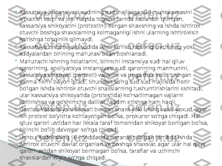 
Kassatsiya instansiyasi sudining sud majlisiga sud muhokamasini 
o‘tkazish vaqti va joyi haqida tegishli tarzda xabardor qilingan, 
kassatsiya shikoyatini (protestini) bergan shaxsning va ishda ishtirok 
etuvchi boshqa shaxslarning kelmaganligi ishni ularning ishtirokisiz 
ko‘rishga to‘sqinlik qilmaydi.

Kassatsiya instansiyasi sudida ishni ko‘rish raislik qiluvchining yoki 
sudyalardan birining ma’ruzasi bilan boshlanadi.

Ma’ruzachi ishning holatlarini, birinchi instansiya sudi hal qiluv 
qarorining, apellyatsiya instansiyasi sudi qarorining mazmunini, 
kassatsiya shikoyati (protesti) vajlarini va unga doir kelib tushgan 
yozma fikrni bayon qiladi. Shundan so‘ng sud sud majlisida hozir 
bo‘lgan ishda ishtirok etuvchi shaxslarning tushuntirishlarini eshitadi, 
ular kassatsiya shikoyatida (protestida) ko‘rsatilmagan vajlarni 
keltirishga va qo‘shimcha dalillar taqdim etishga ham haqli.

Dastlab kassatsiya shikoyati bergan shaxs yoki uning vakili yoxud, agar 
ish protest bo‘yicha ko‘rilayotgan bo‘lsa, prokuror so‘zga chiqadi. Hal 
qiluv qarori ustidan har ikkala taraf tomonidan shikoyat berilgan bo‘lsa, 
birinchi bo‘lib da’vogar so‘zga chiqadi.

Ushbu Kodeksning 50-moddasida nazarda tutilgan tartibda ishda 
ishtirok etuvchi davlat organlari va boshqa shaxslar, agar ular hal qiluv 
qarori ustidan shikoyat bermagan bo‘lsa, taraflar va uchinchi 
shaxslardan keyin so‘zga chiqadi.     