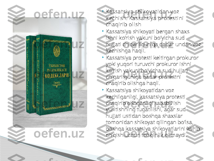 
Kassat siy a shik oy at idan v oz 
k echish. Kassat siy a prot est ini 
chaqirib olish

Kassatsiya shikoyati bergan shaxs 
ishni ko‘rish yakuni bo‘yicha sud 
hujjati chiqarilguniga qadar undan voz 
kechishga haqli.

Kassatsiya protesti keltirgan prokuror 
yoki yuqori turuvchi prokuror ishni 
ko‘rish yakuni bo‘yicha sud hujjati 
chiqarilguniga qadar protestni 
chaqirib olishga haqli.

Kassatsiya shikoyatidan voz 
kechilganligi, kassatsiya protesti 
chaqirib olinganligi sababli ish 
yuritishning tugatilishi, agar sud 
hujjati ustidan boshqa shaxslar 
tomonidan shikoyat qilingan bo‘lsa, 
boshqa kassatsiya shikoyatlarini ko‘rib 
chiqish uchun to‘sqinlik qilmaydi.     