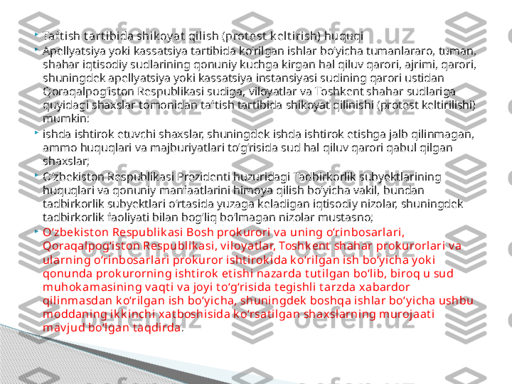 
Taft ish t art ibida shik oy at  qilish (prot est  k elt irish) huquqi

Apellyatsiya yoki kassatsiya tartibida ko‘rilgan ishlar bo‘yicha tumanlararo, tuman, 
shahar iqtisodiy sudlarining qonuniy kuchga kirgan hal qiluv qarori, ajrimi, qarori, 
shuningdek apellyatsiya yoki kassatsiya instansiyasi sudining qarori ustidan 
Qoraqalpog‘iston Respublikasi sudiga, viloyatlar va Toshkent shahar sudlariga 
quyidagi shaxslar tomonidan taftish tartibida shikoyat qilinishi (protest keltirilishi) 
mumkin:

ishda ishtirok etuvchi shaxslar, shuningdek ishda ishtirok etishga jalb qilinmagan, 
ammo huquqlari va majburiyatlari to‘g‘risida sud hal qiluv qarori qabul qilgan 
shaxslar;

O‘zbekiston Respublikasi Prezidenti huzuridagi Tadbirkorlik subyektlarining 
huquqlari va qonuniy manfaatlarini himoya qilish bo‘yicha vakil, bundan 
tadbirkorlik subyektlari o‘rtasida yuzaga keladigan iqtisodiy nizolar, shuningdek 
tadbirkorlik faoliyati bilan bog‘liq bo‘lmagan nizolar mustasno;

O‘zbek ist on Respubli k asi  Bosh prok urori v a uning o‘rinbosarlari, 
Qoraqalpog‘ist on Respubl ik asi , v il oy at l ar, Toshk ent  shahar prok urorlari v a 
ul arning o‘rinbosarlari prok uror isht irok ida k o‘rilgan ish bo‘y icha y ok i  
qonunda prok urorning i sht irok  et ishi nazarda t ut il gan bo‘lib, biroq u sud 
m uhok am asining v aqt i v a joy i t o‘g‘risida t egishli t arzda xabardor 
qilinm asdan k o‘rilgan ish bo‘y icha, shuningdek  boshqa ishlar bo‘y icha ushbu 
m oddaning ik k inchi  xat boshisida k o‘rsat i lgan shaxsl arning m urojaat i 
m av j ud bo‘lgan t aqdirda .     