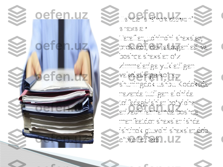   Ishda ishtirok etuvchi 
shaxslar
Taraflar, uchinchi shaxslar, 
prokuror, davlat organlari va 
boshqa shaxslar o‘z 
zimmalariga yuklatilgan 
vakolatlarga ko‘ra, 
shuningdek ushbu Kodeksda 
nazarda tutilgan alohida 
toifadagi ishlar bo‘yicha 
arizachilar hamda boshqa 
manfaatdor shaxslar ishda 
ishtirok etuvchi shaxslar deb 
e’tirof etiladi.     