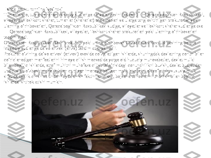   Ishda prokurorning ishtiroki
Tumanlararo, tuman, shahar iqtisodiy sudlariga da’vo arizasini (arizani) — Qoraqalpog‘iston Respublikasi, 
viloyatlar, Toshkent shahar, tumanlar (shaharlar) prokurorlari va ularga tenglashtirilgan prokurorlar yoki 
ularning o‘rinbosarlari, Qoraqalpog‘iston Respublikasi sudiga, viloyatlar va Toshkent shahar sudlariga esa 
— Qoraqalpog‘iston Respublikasi, viloyatlar, Toshkent shahar prokurorlari yoki ularning o‘rinbosarlari 
taqdim etadi.
O‘zbekiston Respublikasi Bosh prokurori yoki uning o‘rinbosari O‘zbekiston Respublikasining barcha 
iqtisodiy sudlariga da’vo arizasi (ariza) taqdim etishga haqli.
Prokuror o‘zining da’vo arizasi (arizasi) asosida qo‘zg‘atilgan ishlarda, shuningdek davlatning qonun bilan 
qo‘riqlanadigan manfaatlarini himoya qilish maqsadida yerga oid huquqiy munosabatlar, davlat mulki 
bilan bog‘liq ishlarda, atrof-muhitni muhofaza qilish to‘g‘risidagi qonunchilikni buzish, davlat budjetidan 
undiruvlar, o‘zboshimchalik bilan qurilgan imoratga bo‘lgan mulk huquqini e’tirof etish, xususiy mulk 
sifatida egalik qilish va undan foydalanish faktini aniqlash, bojxona to‘lovlarini undirish bilan bog‘liq 
ishlarda ishtirok etishi mumkin.  