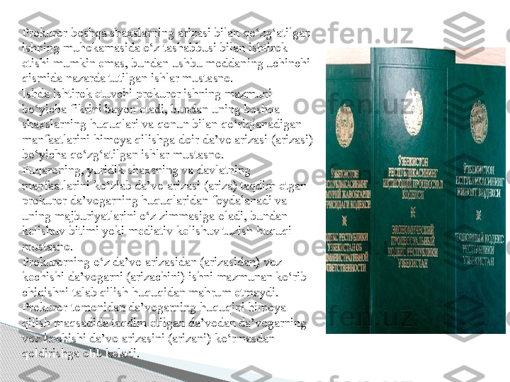 Prokuror boshqa shaxslarning arizasi bilan qo‘zg‘atilgan 
ishning muhokamasida o‘z tashabbusi bilan ishtirok 
etishi mumkin emas, bundan ushbu moddaning uchinchi 
qismida nazarda tutilgan ishlar mustasno.
Ishda ishtirok etuvchi prokuror ishning mazmuni 
bo‘yicha fikrini bayon etadi, bundan uning boshqa 
shaxslarning huquqlari va qonun bilan qo‘riqlanadigan 
manfaatlarini himoya qilishga doir da’vo arizasi (arizasi) 
bo‘yicha qo‘zg‘atilgan ishlar mustasno.
Fuqaroning, yuridik shaxsning va davlatning 
manfaatlarini ko‘zlab da’vo arizasi (ariza) taqdim etgan 
prokuror da’vogarning huquqlaridan foydalanadi va 
uning majburiyatlarini o‘z zimmasiga oladi, bundan 
kelishuv bitimi yoki mediativ kelishuv tuzish huquqi 
mustasno.
Prokurorning o‘z da’vo arizasidan (arizasidan) voz 
kechishi da’vogarni (arizachini) ishni mazmunan ko‘rib 
chiqishni talab qilish huquqidan mahrum etmaydi.
Prokuror tomonidan da’vogarning huquqini himoya 
qilish maqsadida taqdim etilgan da’vodan da’vogarning 
voz kechishi da’vo arizasini (arizani) ko‘rmasdan 
qoldirishga olib keladi.     