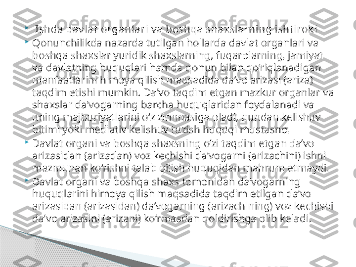 
  Ishda dav lat  organlari v a boshqa shaxslarning isht irok i

Qonunchilikda nazarda tutilgan hollarda davlat organlari va 
boshqa shaxslar yuridik shaxslarning, fuqarolarning, jamiyat 
va davlatning huquqlari hamda qonun bilan qo‘riqlanadigan 
manfaatlarini himoya qilish maqsadida da’vo arizasi (ariza) 
taqdim etishi mumkin. Da’vo taqdim etgan mazkur organlar va 
shaxslar da’vogarning barcha huquqlaridan foydalanadi va 
uning majburiyatlarini o‘z zimmasiga oladi, bundan kelishuv 
bitimi yoki mediativ kelishuv tuzish huquqi mustasno.

Davlat organi va boshqa shaxsning o‘zi taqdim etgan da’vo 
arizasidan (arizadan) voz kechishi da’vogarni (arizachini) ishni 
mazmunan ko‘rishni talab qilish huquqidan mahrum etmaydi.

Davlat organi va boshqa shaxs tomonidan da’vogarning 
huquqlarini himoya qilish maqsadida taqdim etilgan da’vo 
arizasidan (arizasidan) da’vogarning (arizachining) voz kechishi 
da’vo arizasini (arizani) ko‘rmasdan qoldirishga olib keladi.     