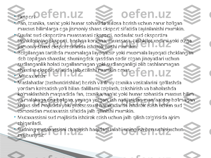 
Ek spert

Fan, texnika, san’at yoki hunar sohasida xulosa berish uchun zarur bo‘lgan 
maxsus bilimlarga ega jismoniy shaxs ekspert sifatida tayinlanishi mumkin.

Davlat sud-ekspertiza muassasasi eksperti, nodavlat sud-ekspertiza 
tashkilotining eksperti, boshqa korxona, muassasa, tashkilot xodimi yoki o‘zga 
jismoniy shaxs ekspert sifatida ishtirok etishi mumkin.

Belgilangan tartibda muomalaga layoqatsiz yoki muomala layoqati cheklangan 
deb topilgan shaxslar, shuningdek qasddan sodir etgan jinoyatlari uchun 
sudlanganlik holati tugallanmagan yoki sudlanganligi olib tashlanmagan 
shaxslar ekspert sifatida jalb etilishi mumkin emas.

  Mut axassis

Maslahatlar (tushuntirishlar) berish va ilmiy-texnika vositalarini qo‘llashda 
yordam ko‘rsatish yo‘li bilan dalillarni to‘plash, tekshirish va baholashda 
ko‘maklashish maqsadida fan, texnika, san’at yoki hunar sohasida maxsus bilim 
va malakaga ega bo‘lgan, voyaga yetgan, ish natijasidan manfaatdor bo‘lmagan 
shaxs sud majlisida yoki protsessual harakatlarda ishtirok etish uchun sud 
tomonidan mutaxassis sifatida jalb qilinishi mumkin.

Mutaxassisni sud majlisida ishtirok etish uchun jalb qilish to‘g‘risida ajrim 
chiqariladi.

Sudning mutaxassisni chaqirish haqidagi talabi uning ish beruvchisi uchun 
majburiydir.     