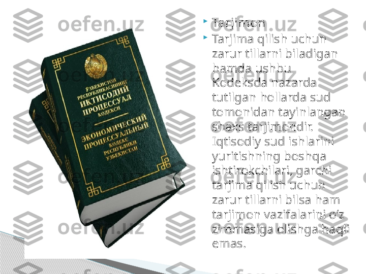 
Tarjimon

Tarjima qilish uchun 
zarur tillarni biladigan 
hamda ushbu 
Kodeksda nazarda 
tutilgan hollarda sud 
tomonidan tayinlangan 
shaxs tarjimondir. 
Iqtisodiy sud ishlarini 
yuritishning boshqa 
ishtirokchilari, garchi 
tarjima qilish uchun 
zarur tillarni bilsa ham 
tarjimon vazifalarini o‘z 
zimmasiga olishga haqli 
emas.     