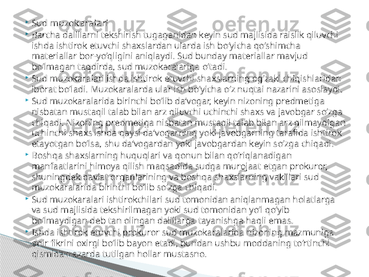 
Sud muzok aralari

Barcha dalillarni tekshirish tugaganidan keyin sud majlisida raislik qiluvchi 
ishda ishtirok etuvchi shaxslardan ularda ish bo‘yicha qo‘shimcha 
materiallar bor-yo‘qligini aniqlaydi. Sud bunday materiallar mavjud 
bo‘lmagan taqdirda, sud muzokaralariga o‘tadi.

Sud muzokaralari ishda ishtirok etuvchi shaxslarning og‘zaki chiqishlaridan 
iborat bo‘ladi. Muzokaralarda ular ish bo‘yicha o‘z nuqtai nazarini asoslaydi.

Sud muzokaralarida birinchi bo‘lib da’vogar, keyin nizoning predmetiga 
nisbatan mustaqil talab bilan arz qiluvchi uchinchi shaxs va javobgar so‘zga 
chiqadi. Nizoning predmetiga nisbatan mustaqil talab bilan arz qilmaydigan 
uchinchi shaxs ishda qaysi da’vogarning yoki javobgarning tarafida ishtirok 
etayotgan bo‘lsa, shu da’vogardan yoki javobgardan keyin so‘zga chiqadi.

Boshqa shaxslarning huquqlari va qonun bilan qo‘riqlanadigan 
manfaatlarini himoya qilish maqsadida sudga murojaat etgan prokuror, 
shuningdek davlat organlarining va boshqa shaxslarning vakillari sud 
muzokaralarida birinchi bo‘lib so‘zga chiqadi.

Sud muzokaralari ishtirokchilari sud tomonidan aniqlanmagan holatlarga 
va sud majlisida tekshirilmagan yoki sud tomonidan yo‘l qo‘yib 
bo‘lmaydigan deb tan olingan dalillarga tayanishga haqli emas.

Ishda ishtirok etuvchi prokuror sud muzokaralarida nizoning mazmuniga 
doir fikrini oxirgi bo‘lib bayon etadi, bundan ushbu moddaning to‘rtinchi 
qismida nazarda tutilgan hollar mustasno.     