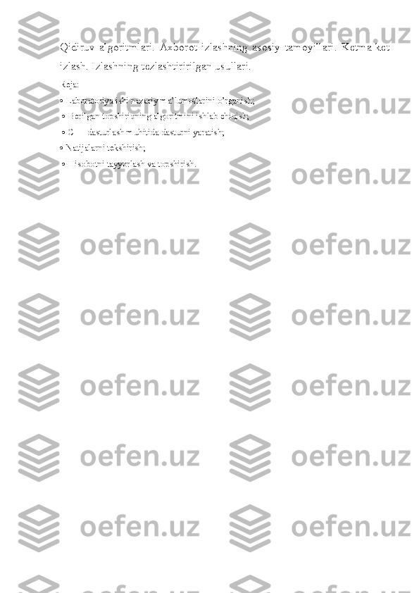Qidiruv   algoritmlari.   Axborot   izlashning   asosiy   tamoyillari.   K е tma-k е t
izlash. Izlashning t е zlashtiririlgan usullari.
Reja:
  Laboratoriya ishi nazariy ma’lumotlarini o’rganish;
    Berilgan topshiriqning algoritmini ishlab chiqish;
    C++ dasturlash muhitida dasturni yaratish; 
  Natijalarni tekshirish;
    Hisobotni tayyorlash va topshirish.  