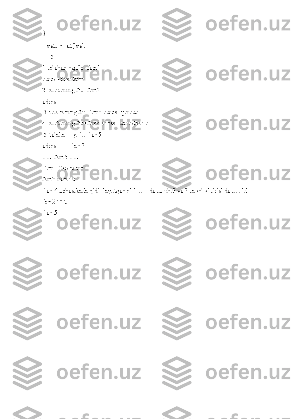 }
Dastur natijasi :
 n=5 
1-talabaning fio=fam1 
adres=Toshkent 
2-talabaning fio=fam2 
adres=TTJ
 3-talabaning fio=fam3 adres=ijarada 
4-talabaning fio=fam4 adres=uchastkada
 5-talabaning fio=fam5 
adres=TTJ fam2 
TTJ fam5 TTJ
 fam1 Toshkent 
fam3 ijarada
 fam4 uchastkada qidirilayotgan el 1-orinda turubdi va 2 ta solishtirishda topildi 
fam2 TTJ
 fam5 TTJ 