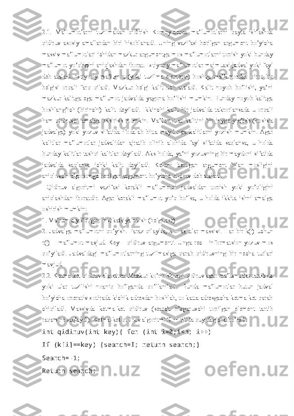 2.1.   Ma’lumotlarni   tuzilmadan   qidirish   Kompyuterda   ma’lumotlarni   qayta   ishlashda
qidiruv   asosiy   amallardan   biri   hisoblanadi.   Uning   vazifasi   berilgan   argument   bo’yicha
massiv ma’lumotlari ichidan mazkur argumentga mos ma’lumotlarni topish yoki bunday
ma’lumot yo’qligini aniqlashdan iborat. Ixtiyoriy ma’lumotlar majmuasi jadval yoki fayl
deb   ataladi.   Ixtiyoriy   ma’lumot   (yoki   tuzilma   elementi)   boshqa   ma’lumotdan   biror   bir
belgisi   orqali   farq   qiladi.   Mazkur   belgi   kalit   deb   ataladi.   Kalit   noyob   bo’lishi,   ya’ni
mazkur   kalitga   ega   ma’lumot   jadvalda   yagona   bo’lishi   mumkin.   Bunday   noyob   kalitga
boshlang’ich   (birinchi)   kalit   deyiladi.   Ikkinchi   kalit   bir   jadvalda   takrorlansada   u   orqali
ham   qidiruvni   amalga   oshirish   mumkin.   Ma’lumotlar   kalitini   bir   joyga   yig’ish   (boshqa
jadvalga)   yoki   yozuv   sifatida   ifodalab   bitta   maydonga   kalitlarni   yozish   mumkin.   Agar
kalitlar   ma’lumotlar   jadvalidan   ajratib   olinib   alohida   fayl   sifatida   saqlansa,   u   holda
bunday kalitlar tashqi kalitlar deyiladi. Aks holda, ya’ni yozuvning bir maydoni sifatida
jadvalda   saqlansa   ichki   kalit   deyiladi.   Kalitni   berilgan   argument   bilan   mosligini
aniqlovchi algoritmga berilgan argument bo’yicha qidiruv deb ataladi.
  Qidiruv   algoritmi   vazifasi   kerakli   ma’lumotni   jadvaldan   topish   yoki   yo’qligini
aniqlashdan   iboratdir.   Agar   kerakli   ma’lumot   yo’q   bo’lsa,   u   holda   ikkita   ishni   amalga
oshirish mumkin: 
1. Ma’lumot yo’qligini indikatsiya qilish (belgilash) 
2.   Jadvalga   ma’lumotni   qo’yish.   Faraz   qilaylik,   k  –   kalitlar  massivi.  Har   bir  k(i)   uchun
r(i)   –   ma’lumot   mavjud.   Key   –   qidiruv   argumenti.   Unga   rec   -   informatsion   yozuv   mos
qo’yiladi.   Jadvaldagi   ma’lumotlarning   tuzilmasiga   qarab   qidiruvning   bir   necha   turlari
mavjud. 
2.2. Ketma-ket qidiruv algoritmi Mazkur ko’rinishdagi qidiruv agar ma’lumotlar tartibsiz
yoki   ular   tuzilishi   noaniq   bo’lganda   qo’llaniladi.   Bunda   ma’lumotlar   butun   jadval
bo’yicha operativ xotirada kichik adresdan boshlab, to katta adresgacha ketma-ket qarab
chiqiladi.   Massivda   ketma-ket   qidiruv   (search   o’zgaruvchi   topilgan   element   tartib
raqamini saqlaydi). Ketma-ket qidiruv algoritmi C++ tilida quyidagicha bo’ladi: 
int qidiruv(int key){ for (int i=0;i<n; i++)
If (k[i]==key) {search=I; return search;}
Search=-1;
Return search; 