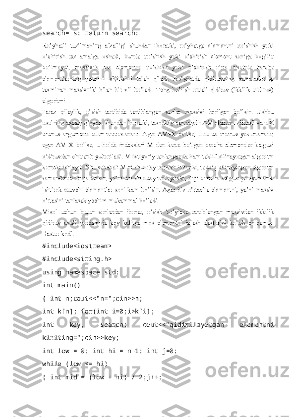 search= s; return search;  
Ro’yhatli   tuzilmaning   afzalligi   shundan   iboratki,   ro’yhatga   elementni   qo’shish   yoki
o’chirish   tez   amalga   oshadi,   bunda   qo’shish   yoki   o’chirish   element   soniga   bog’liq
bo’lmaydi,   massivda   esa   elementni   qo’shish   yoki   o’chirish   o’rta   hisobda   barcha
elementlarning   yarmini   siljitishni   talab   qiladi.   Ro’yhatda   qidiruvning   samaradorligi
taxminan   massivniki   bilan   bir   xil   bo’ladi.   Teng   bo’lish   orqali   qidiruv   (ikkilik   qidiruv)
algoritmi 
Faraz   qilaylik,   o’sish   tartibida   tartiblangan   sonlar   massivi   berilgan   bo’lsin.   Ushbu
usulning asosiy g’oyasi shundan iboratki, tasodifiy qandaydir AM element olinadi va u X
qidiruv argumenti bilan taqqoslanadi. Agar AM=X bo’lsa, u holda qidiruv yakunlanadi;
agar   AM   X   bo’lsa,   u   holda   indekslari   M   dan   katta   bo’lgan   barcha   elementlar   kelgusi
qidiruvdan chiqarib yuboriladi. M ixtiyoriy tanlanganda ham taklif qilinayotgan algoritm
korrekt ishlaydi. Shu sababali M ni shunday tanlash lozimki, tadqiq qilinayotgan algoritm
samaraliroq natija bersin, ya’ni uni shunday tanlaylikki, iloji boricha kelgusi jarayonlarda
ishtirok  etuvchi elementlar  soni kam bo’lsin. Agar biz o’rtacha elementni, ya’ni  massiv
o’rtasini tanlasak yechim mukammal bo’ladi. 
Misol   uchun   butun   sonlardan   iborat,   o’sish   bo’yicha   tartiblangan   massivdan   ikkilik
qidiruv   usuli   yordamida   key   kalitga   mos   elementni   izlash   dasturini   ko’rib   chiqamiz.
Dastur kodi:
#include<iostream>
#include<string.h>
using namespace std; 
int main()
{ int n;cout<<"n=";cin>>n; 
int k[n]; for(int i=0;i>k[i]; 
int   key,   search;   cout<<"qidirilayotgan   elementni
kiriting=";cin>>key; 
int low = 0; int hi = n-1; int j=0; 
while (low <= hi)
{ int mid = (low + hi) / 2;j++;  