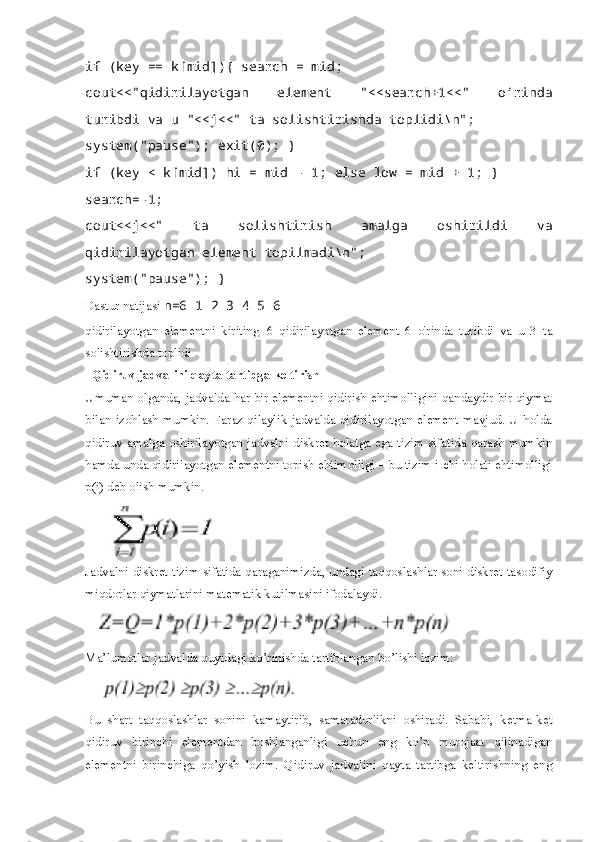 if (key == k[mid]){ search = mid; 
cout<<"qidirilayotgan   element   "<<search+1<<"   o’rinda
turibdi va u "<<j<<" ta solishtirishda toplidi\n"; 
system("pause"); exit(0); } 
if (key < k[mid]) hi = mid - 1; else low = mid + 1; } 
search=-1; 
cout<<j<<"   ta   solishtirish   amalga   oshirildi   va
qidirilayotgan element topilmadi\n"; 
system("pause"); }  
Dastur natijasi  n=6 1 2 3 4 5 6
qidirilayotgan   elementni   kiriting=6   qidirilayotgan   element   6   o'rinda   turibdi   va   u   3   ta
solishtirishda toplidi
  Qidiruv jadvalini qayta tartibga keltirish  
Umuman olganda, jadvalda har bir elementni qidirish ehtimolligini qandaydir bir qiymat
bilan izohlash mumkin. Faraz qilaylik jadvalda qidirilayotgan element mavjud. U holda
qidiruv amalga oshirilayotgan jadvalni diskret holatga ega tizim sifatida qarash mumkin
hamda unda qidirilayotgan elementni topish ehtimolligi – bu tizim i-chi holati ehtimolligi
p(i) deb olish mumkin.
Jadvalni diskret tizim sifatida qaraganimizda, undagi taqqoslashlar soni diskret tasodifiy
miqdorlar qiymatlarini matematik kutilmasini ifodalaydi.
Ma’lumotlar jadvalda quyidagi ko’rinishda tartiblangan bo’lishi lozim:
Bu   shart   taqqoslashlar   sonini   kamaytirib,   samaradorlikni   oshiradi.   Sababi,   ketma-ket
qidiruv   birinchi   elementdan   boshlanganligi   uchun   eng   ko’p   murojaat   qilinadigan
elementni   birinchiga   qo’yish   lozim.   Qidiruv   jadvalini   qayta   tartibga   keltirishning   eng 