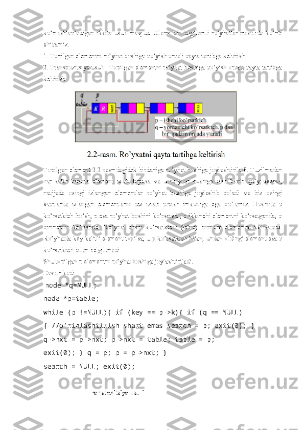 ko’p   ishlatiladigan   ikkita   usuli   mavjud.   Ularni   bir   bog’lamli   ro’yhatlar   misolida   ko’rib
chiqamiz. 
1. Topilgan elementni ro’yhat boshiga qo’yish orqali qayta tartibga keltirish. 
2. Transpozitsiya usuli.  Topilgan elementni ro’yhat boshiga qo’yish orqali qayta tartibga
keltirish
Topilgan element 2.2-rasmdagidek birdaniga ro’yhat boshiga joylashtiriladi. Tuzilmadan
har   safar   birorta   element   izlab   topilsa   va   u   ro’yhat   boshiga   olib   borib   qo’yilaversa,
natijada   oxirgi   izlangan   elementlar   ro’yhat   boshiga   joylashib   qoladi   va   biz   oxirgi
vaqtlarda   izlangan   elementlarni   tez   izlab   topish   imkoniga   ega   bo’lamiz.   Boshida   q
ko’rsatkich bo’sh, p esa ro’yhat boshini ko’rsatadi; p ikkinchi elementni ko’rsatganda, q
birinchini   ko’rsatadi.   Ro’yhat   boshi   ko’rsatkichi   (table)   birinchi   elementni   ko’rsatadi.
Ro’yhatda key kalitli element topilsa, u p ko’rsatkich bilan, undan oldingi element esa q
ko’rsatkich bilan belgilanadi. 
Shu topilgan p elementni ro’yhat boshiga joylashtiriladi. 
Dastur kodi
  node *q=NULL; 
node *p=table; 
while (p !=NULL){ if (key == p->k){ if (q == NULL) 
{ //o‘rinlashtirish shart emas search = p; exit(0); } 
q->nxt = p->nxt; p->nxt = table; table = p; 
exit(0); } q = p; p = p->nxt; } 
search = NULL; exit(0);
                          Transpozitsiya usuli 