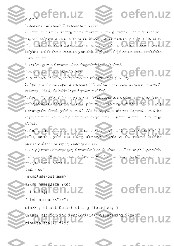 Algoritm 
1. Jadvalga n ta talaba FIO va adreslarini kiritamiz. 
2.   Binar   qidiruvni   jadvalning   birorta   maydonida   amalga   oshirish   uchun   jadvalni   shu
maydoni   bo’yicha   tartiblab   olish   kerak.   Shuning   uchun   masalaning   qo’yilishida   adresi
TTJ   bo’lgan   talabalarni   topish   kerakligi   sababli   jadval   ma’lumotlarini   adres   maydoni
bo’yicha saralab olamiz. Masalani yechishda to’g’ridan-to’g’ri tanlash orqali saralashdan
foydalanilgan. 
3. key kalitga mos elementni izlash chegaralarini aniqlab olamiz. 
Dastlab u [0,n] oralig’ida, ya’ni low=0,hi=n.
 4. Agar low<=hi bo’lsa, oraliq o’rtasini hisoblaymiz. mid=(low+hi)/2
5.   Agar  mid   o’rnida   turgan  talaba   adresi  TTJ  bo’lsa,   element   topildi,  search=mid   va  7-
qadamga o’tiladi, aks holda keyingi qadamga o’tiladi. 
6.  Agar  “TTJ” so’zi alifbo  bo’yicha mid  o’rnida  turgan talaba  adresi  qiymatidan  kichik
bo’lsa, izlash quyi chegarasi o’zgaradi, ya’ni mid o’rnida turgan elementdan bitta oldingi
elementgacha   olinadi,   ya’ni   hi=mid-1.   Aks   holda,   yuqori   chegara   o’zgaradi   –   mid   dan
keyingi   elementdan   to   oxirgi   elementlar   oralig’i   olinadi,   ya’ni   low=mid+1.   4-qadamga
o’tiladi. 
7. Agar topilgan elementdan oldin turgan elementning (mid-1) ham adres maydoni TTJ
bo’lsa,   search--,   ya’ni   bitta   oldingi   elementga   o’tamiz   va   shu   qadamni   boshidan
bajaramiz. Aks holda keyingi qadamga o’tiladi. 
8. Joriy (search ko’rsatayotgan) elementdan boshlab adresi “TTJ” ga teng bo’lgan talaba
ma’lumotlarini   ekranga  chiqaramiz.   Agar   adresi   “TTJ”   dan  farq   qiladigan   talaba   chiqib
qolsa, algoritm tugallanadi.
Dastur kodi
 #include<ostream>
using namespace std; 
int main()
{ int n;cout<<"n=";
cin>>n; struct Guruh{ string fio,adres; }
talaba[n]; for(int i=0;i<<i+1<<"-talabaning fio=";
cin>>talaba[i].fio;  