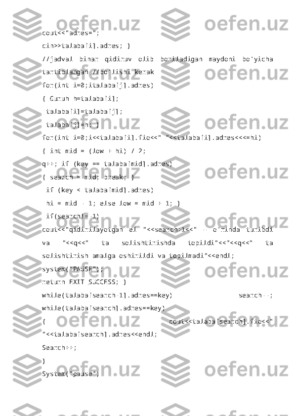 cout<<"adres=";
cin>>talaba[i].adres; }
//jadval   binar   qidiruv   olib   boriladigan   maydoni   bo‘yicha
tartiblangan //bo‘lishi kerak 
for(int i=0;italaba[j].adres)
{ Guruh h=talaba[i];
 talaba[i]=talaba[j];
 talaba[j]=h; } 
for(int i=0;i<<talaba[i].fio<<" "<<talaba[i].adres<<<=hi)
{ int mid = (low + hi) / 2; 
q++; if (key == talaba[mid].adres)
{ search = mid; break; }
 if (key < talaba[mid].adres)
 hi = mid - 1; else low = mid + 1; }
 if(search!=-1) 
cout<<"qidirilayotgan   el   "<<search+1<<"   –   o‘rinda   turibdi
va   "<<q<<"   ta   solishtirishda   topildi"<<”<<q<<"   ta
solishtirish amalga oshirildi va topilmadi"<<endl;
system("PAUSE"); 
return EXIT_SUCCESS; } 
while(talaba[search-1].adres==key)   search--;
while(talaba[search].adres==key) 
{   cout<<talaba[search].fio<<"
"<<talaba[search].adres<<endl;
Search++;
}
System(“pause”) 