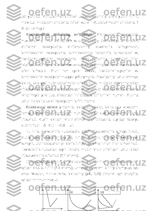 deb   yuritiladi.   Konduktometrik   titrlash   usullarining   aniqligi   ancha   yuqori   bo‘lib,
individual moddalarni  aniqlashda  titrlash  xatosi  1 %, aralashmalarni  aniqlashda  2
% dan oshmaydi.
Konduktometrik   titrlashning   qo‘llanilishi .   Kislota-asosli   reaksiyalarda
muvozanatning   holati   kislota,   asos   va   amfolitlarning   dissotsiatsiya   kontantalari,
cho‘ktirish   reaksiyalarida   cho‘kmalarning   eruvchanlik   ko‘paytmalari,
komplekslanish   reaksiyalarida   komplekslarning   barqarorlik   konstantalari   va
oksidlanish-qaytarilish   reaksiyalarida   oksred   juftlarning   potensiallari   bilan
belgilanadi. Ko‘pgina hollarda muvozanatga erituvchining avtoprotoliz konstantasi
ta’sir   ko‘rsatadi.   Shuni   ham   aytish   kerakki,   oksidlanish-qaytarilish   va
komplekslanish reaksiyalari muayyan  pH  qiymatida o‘tkazilganligi uchun eritmaga
kislota,   asos   yoki   bufer   aralashmalar   qo‘shiladi.   Bu   moddalar   eritmaning   elektr
o‘tkazuvchanligiga katta ta’sir ko‘rsatganligi uchun ular konduktometrik titrlashda
ishlatilmaydi   yoki   juda   cheklangan   hollardagina   qo‘llanilishi   mumkin.   Shuning
uchun biz kislota-asosli reaksiyalarni ko‘rib o‘tamiz. 
Kislota-asosli   titrlash   yordamida   kislotalar,   asoslar,   kislota-asos   xossalarini
namoyon   etuvchi   tuzlar   aniqlanishi   mumkin.   Titrlash   suvli   va   suvsiz   muhitlarda
o‘tkaziladi.   Kuchli   kislotani   ishqor   eritmasi   bilan   titrlaganda   quyidagi   reaksiya
sodir bo‘ladi:  HA+KtOH  KtA+H
2 O.
Bu   holda   ekvivalentlik   nuqtasigacha   elektr   o‘tkazuvchanlik   kamaya   boradi,
chunki   katta   harakatchanlikka   ega   bo‘lgan   vodorod   ionining   konsentratsiyasi
kamayib,   ular   harakatchanligi   kichik   bo‘lgan   asosning   ionlari   bilan   almashinadi.
Ekvivalentlik   nuqtasidan   keyin   ortiqcha   miqdor   ishqor   qo‘shilgani   uchun   elektr
o‘tkazuvchanlik ko‘tariladi ( 6.4 -chizma). 
O’rtacha kuchga ega bo‘lgan kislotalarni ishqorlar bilan titrlash egri  chiziqlari
egilgan   shaklda   bo‘lib   ( 6.5 -chizma),   uning   egilgan   qismi   tahliliy   ahamiyatga   ega
emas.   Masalan,   monoxlorsirka   kislotaning   ( pK
a =2,75)   titrlanish   egri   chizig‘ida
egilgan minimum mavjud .
   
   1/R    
       1/R        1  –  10 – 1 