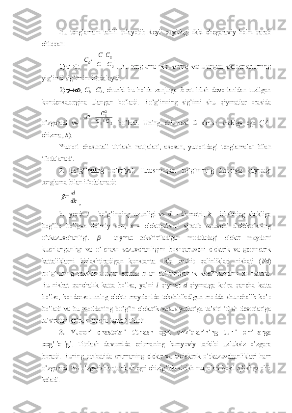 Bu   tenglamani   tahlil   qilayotib   Reyli   quyidagi   ikki   chegaraviy   holni   qarab
chiqqan: 
1)  0 ;  Cб=	
С1С2	
С1+С	2 . Bu tenglama ikki ketma-ket ulangan kondensatorning
yig’indi sig’imini ifodalaydi. 
2)  ;   C
b =C
1 ,   chunki   bu   holda   zanjirga   faqat   idish   devorlaridan   tuzilgan
kondensatorgina   ulangan   bo’ladi.   Bo’g’inning   sig’imi   shu   qiymatlar   orasida
o’zgaradi   va  	
σС	=	С12	
С1+С2   bo’ladi.   Uning   chizmasi   C   simon   shaklga   ega   (14-
chizma,  b ). 
Yuqori   chastotali   titrlash   natijalari,   asosan,   yuqoridagi   tenglamalar   bilan
ifodalanadi. 
2.   Bo’g’inning   doimiysi .   Tutashmagan   bo’g’inning   doimiysi   quyidagi
tenglama bilan ifodalanadi: 	
β=	εl
dk
, 
bu   yerda   l   –   bo’g’inning   uzunligi   va   d   –   diametri;   k   –   idishning   shakliga
bog’liq   bo’lgan   doimiy   son;  	
   –   elektrodlarni   ajratib   turuvchi   dielektrikning
o’tkazuvchanligi.  	
     qiymat   tekshiriladigan   moddadagi   elektr   maydoni
kuchlanganligi   va   o’lchash   sezuvchanligini   boshqaruvchi   elektrik   va   geometrik
kattaliklarni   birlashtiradigan   konstanta.   Ikki   muhit   qalinliklari   nisbati   ( l/d )
bo’g’inning   tekshiriladigan   eritma   bilan   to’ldirilganlik   koeffitsientini   ko’rsatadi.
Bu   nisbat   qanchalik   katta   bo’lsa,   ya’ni   l   qiymat   d   qiymatga   ko’ra   qancha   katta
bo’lsa,   kondensatorning  elektr   maydonida  tekshiriladigan  modda  shunchalik  ko’p
bo’ladi   va   bu  moddaning   bo’g’in  elektrik  xususiyatlariga   ta’siri   idish   devorlariga
ta’siridan ko’ra shuncha katta bo’ladi.
3.   Yuqori   chastotali   titrlash   egri   chiziqlarining   turli   omillarga
bog’liqligi .   Titrlash   davomida   eritmaning   kimyoviy   tarkibi   uzluksiz   o’zgara
boradi.   Buning   oqibatida   eritmaning   elektr   va   dielektrik   o’tkazuvchanliklari   ham
o’zgaradi. Bu o’zgarishlar titrlash egri chizig’ida sinish nuqtalari hosil qilishga olib
keladi.  