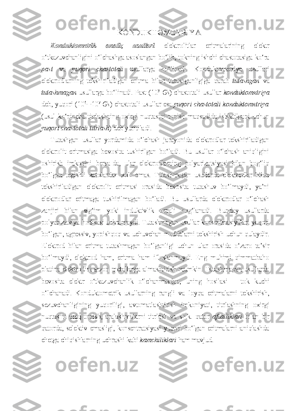 KONDUKTOMETRIYA
Konduktometrik   analiz   usullari   elektrolitlar   eritmalarining   elektr
o‘tkazuvchanligini o‘lchashga asoslangan bo‘lib, tokning ishchi chastotasiga ko‘ra
past   va   yuqori   chastotali   usullarga   bo‘linadi.   Konduktometriya   usullari
elektrodlarning   tekshiriladigan   eritma   bilan   tutashganligiga   qarab   tutashgan   va
tutashmagan   usullarga bo‘linadi. Past (10 3
  Gs ) chastotali  usullar   konduktometriya
deb, yuqori (10 6
 10 7
  Gs ) chastotali usullar esa   yuqori chastotali konduktometriya
(usul   ko‘pincha   titrlashning   oxirgi   nuqtasini   topish   maqsadida   ishlatilgani   uchun
yuqori chastotali titrlash ) deb yuritiladi. 
Tutashgan   usullar   yordamida   o‘lchash   jarayonida   elektrodlar   tekshiriladigan
elektrolit   eritmasiga   bevosita   tushirilgan   bo‘ladi.   Bu   usullar   o‘lchash   aniqligini
oshirish   imkonini   bersa-da,   ular   elektrodlarning   polyarizatsiyasi   bilan   bog‘liq
bo‘lgan   tegishli   xatolardan   xoli   emas.   Tutashmagan   usullarda   elektrodlar   bilan
tekshiriladigan   elektrolit   eritmasi   orasida   bevosita   tutashuv   bo‘lmaydi,   ya’ni
elektrodlar   eritmaga   tushirilmagan   bo‘ladi.   Bu   usullarda   elektrodlar   o‘lchash
zanjiri   bilan   sig‘im   yoki   induktivlik   orqali   bog‘lanadi.   Bunday   usullarda
polyarizatsiya hodisasi uchramaydi. Tutashmagan usullar konsentratsiyalari yuqori
bo‘lgan, agressiv, yopishqoq va uchuvchan moddalarni tekshirish uchun qulaydir.
Elektrod   bilan   eritma   tutashmagan   bo‘lganligi   uchun   ular   orasida   o‘zaro   ta’sir
bo‘lmaydi,   elektrod   ham,   eritma   ham   ifloslanmaydi.   Eng   muhimi   qimmatbaho
platina elektrodini arzon metallarga almashtirish mumkin. Tutashmagan usullarda
bevosita   elektr   o‘tkazuvchanlik   o‘lchanmasdan,   uning   hosilasi   –   tok   kuchi
o‘lchanadi.   Konduktometrik   usullarning   rangli   va   loyqa   eritmalarni   tekshirish,
sezuvchanligining   yuqoriligi,   avtomatlashtirish   imkoniyati,   titrlashning   oxirgi
nuqtasini   aniq   topish,   aralashmalarni   titrlash   va   sh.k.   qator   afzalliklari   bilan   bir
qatorda,   selektiv   emasligi,   konsentratsiyasi   yuqori   bo‘lgan   eritmalarni   aniqlashda
chetga chiqishlarning uchrashi kabi  kamchiliklari  ham mavjud.  