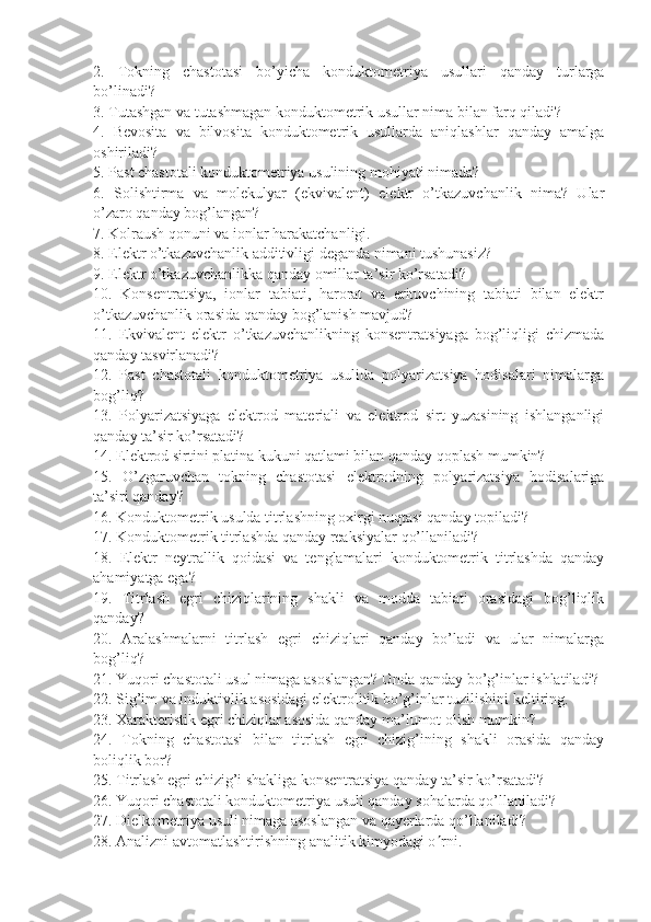 2.   Tokning   chastotasi   bo’yicha   konduktometriya   usullari   qanday   turlarga
bo’linadi?
3. Tutashgan va tutashmagan konduktometrik usullar nima bilan farq qiladi?
4.   Bevosita   va   bilvosita   konduktometrik   usullarda   aniqlashlar   qanday   amalga
oshiriladi? 
5. Past chastotali konduktometriya usulining mohiyati nimada?
6.   Solishtirma   va   molekulyar   (ekvivalent)   elektr   o’tkazuvchanlik   nima?   Ular
o’zaro qanday bog’langan? 
7 . Kolraush qonuni va ionlar harakatchanligi. 
8 . Elektr o’tkazuvchanlik additivligi deganda nimani tushunasiz?
9. Elektr o’tkazuvchanlikka qanday omillar ta’sir ko’rsatadi?
10.   Konsentratsiya,   ionlar   tabiati,   harorat   va   erituvchining   tabiati   bilan   elektr
o’tkazuvchanlik orasida qanday bog’lanish mavjud?
11 .   Ekvivalent   elektr   o’tkazuvchanlikning   konsentratsiyaga   bog’liqligi   chizmada
qanday tasvirlanadi?
12.   Past   chastotali   konduktometriya   usulida   polyarizatsiya   hodisalari   nimalarga
bog’liq?
13 .   Polyarizatsiyaga   elektrod   materiali   va   elektrod   sirt   yuzasining   ishlanganligi
qanday ta’sir ko’rsatadi?
14 . Elektrod sirtini platina kukuni qatlami bilan qanday qoplash mumkin?
15 .   O’zgaruvchan   tokning   chastotasi   elektrodning   polyarizatsiya   hodisalariga
ta’siri qanday?
16. Konduktometrik usulda titrlashning oxirgi nuqtasi qanday topiladi? 
17 . Konduktometrik titrlashda qanday reaksiyalar qo’llaniladi?
18 .   Elektr   neytrallik   qoidasi   va   tenglamalari   konduktometrik   titrlashda   qanday
ahamiyatga ega?
19.   Titrlash   egri   chiziqlarining   shakli   va   modda   tabiati   orasidagi   bog’liqlik
qanday? 
20.   Aralashmalarni   titrlash   egri   chiziqlari   qanday   bo’ladi   va   ular   nimalarga
bog’liq?
21. Yuqori chastotali usul nimaga asoslangan? Unda qanday bo’g’inlar ishlatiladi?
22. Sig’im va induktivlik asosidagi elektrolitik bo’g’inlar tuzilishini keltiring.
23. Xarakteristik egri chiziqlar asosida qanday ma’lumot olish mumkin?
24.   Tokning   chastotasi   bilan   titrlash   egri   chizig’ining   shakli   orasida   qanday
boliqlik bor?
25. Titrlash egri chizig’i shakliga konsentratsiya qanday ta’sir ko’rsatadi?
26. Yuqori chastotali konduktometriya usuli qanday sohalarda qo’llaniladi?
27. Dielkometriya usuli nimaga asoslangan va qayerlarda qo’llaniladi?
28. Analizni avtomatlashtirishning analitik kimyodagi o  rni. 