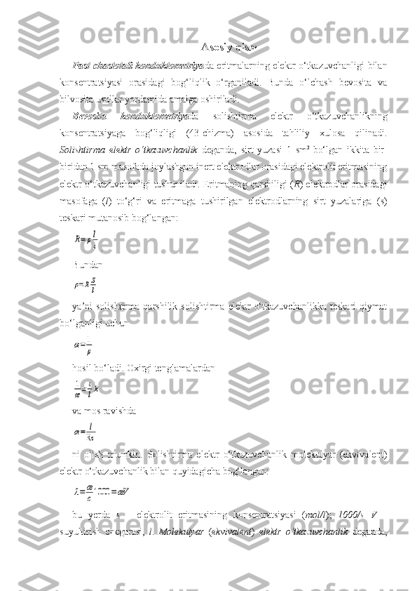 Asosiy qism
Past chastotali konduktometriya da eritmalarning elektr o‘tkazuvchanligi bilan
konsentratsiyasi   orasidagi   bog‘liqlik   o‘rganiladi.   Bunda   o‘lchash   bevosita   va
bilvosita usullar yordamida amalga oshiriladi. 
Bevosita   konduktometriya da   solishtirma   elektr   o‘tkazuvchanlikning
konsentratsiyaga   bog‘liqligi   (43-chizma)   asosida   tahliliy   xulosa   qilinadi.
Solishtirma   elektr   o‘tkazuvchanlik   deganda,   sirt   yuzasi   1   sm 2  
bo‘lgan   ikkita   bir-
biridan 1 sm masofada joylashgan inert elektrodlar orasidagi elektrolit eritmasining
elektr o‘tkazuvchanligi tushuniladi. Eritmaning qarshiligi ( R ) elektrodlar orasidagi
masofaga   ( l )   to‘g‘ri   va   eritmaga   tushirilgan   elektrodlarning   sirt   yuzalariga   ( s )
teskari mutanosib bog‘langan: R=	ρl
s
.  
Bundan 	
ρ=RS
l
   
ya’ni   solishtirma   qarshilik   solishtirma   elektr   o‘tkazuvchanlikka   teskari   qiymat
bo‘lganligi uchun  	
æ=	1
ρ
  
hosil bo‘ladi. Oxirgi tenglamalardan  	
1
æ=	s
lR
  
va mos ravishda 	
æ=	l
Rs
 
ni   olish   mumkin.   Solishtirma   elektr   o‘tkazuvchanlik   molekulyar   (ekvivalent)
elektr o‘tkazuvchanlik bilan quyidagicha bog‘langan: 	
λ=	æ
c1000	=æV
 
bu   yerda   s   –   elektrolit   eritmasining   konsentratsiyasi   ( mol/l );   1000/s=V   –
suyultirish   chegarasi,   l .   Molekulyar   ( ekvivalent )   elektr   o‘tkazuvchanlik   deganda, 