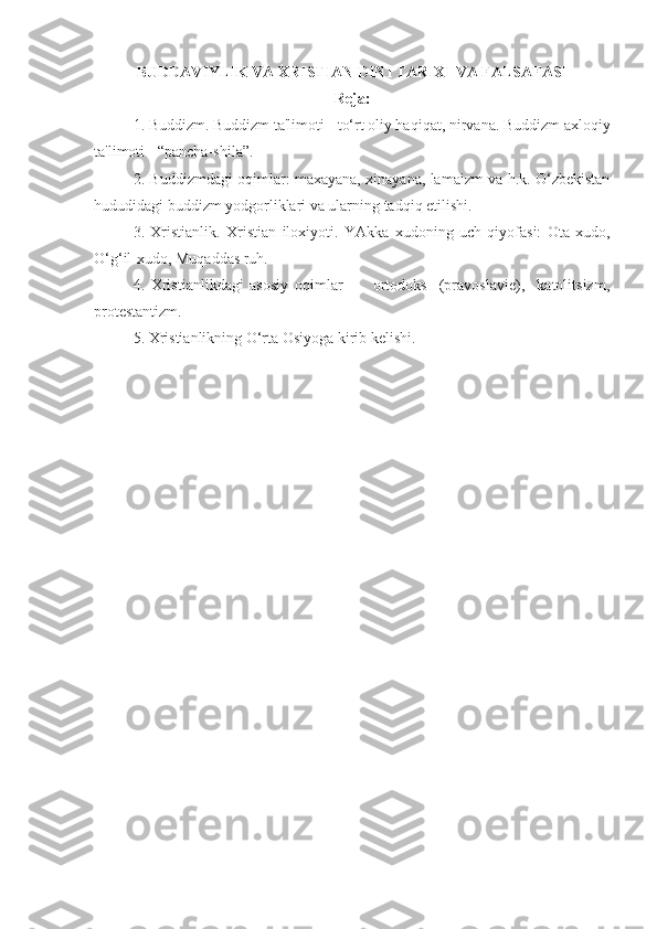 BUDDAVIYLIK VA XRISTIAN DINI TARIXI VA FALSAFASI
Reja:
1. Buddizm. Buddizm ta'limoti - to‘rt oliy haqiqat, nirvana. Buddizm axloqiy
ta'limoti - “pancha-shila”.
2. Buddizmdagi oqimlar: maxayana, xinayana, lamaizm va h.k. O‘zbekistan
hududidagi buddizm yodgorliklari va ularning tadqiq etilishi.
3.   Xristianlik.   Xristian   iloxiyoti.   YAkka   xudoning   uch   qiyofasi:   Ota-xudo,
O‘g‘il-xudo, Muqaddas ruh.
4.   Xristianlikdagi   asosiy   oqimlar     -     ortodoks     (pravoslavie),     katolitsizm,
protestantizm.
5. Xristianlikning O‘rta Osiyoga kirib kelishi. 