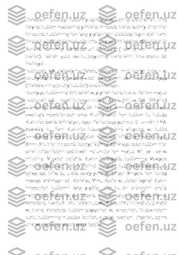 O‘zbekiston   hududidagi   buddizm   yodgorliklari   va   ularning   tadqiq   etilishi.   O‘rta
Osiyoda buddizm  masalasining  yoritishda mintaqada boshqa kadimiy dinlar  bilan
bir   qatorda   buddizmning   ham   keng   yoyilganligini   talabalarga   bayon   etish   lozim.
Bir guruh tadqiqotchilar mazkur din O‘rta Osiyoga kirib kelishini Kushonlar shohi
Kanishka   hukmronligi   davriga   taalluqli   deb   biladilar   (I-asrning   oxiri   -   II   asrning
boshlari).   Ikkinchi   guruh   esa   bu   jarayonning   boshlanishini   biroz   ertaroq   deb
hisoblaydi .
Tadqiqotchi   B.A.Litvinskiyning   fikricha,   buddizm   SHimoli-Fapbiy   Hindiston   va
Janubiy   Afg‘oniston   (Qandaxor)   orqali   taxminan   mil.   av.   III   acrda   Baqtriyaga
(O‘zbekistonning janubiy hududlari) tarqala boshlagan. 
Baqtriyaga buddizmning kirib kelishi va yoyilishi haqida boshqa fikr ham mavjud.
Tadqiqotchi R.CH. Bagchi bu jarayon podshoh Ashoka (mil. av. 273—232 yillar)
xukmronligi   davrida   yuz   bergan,   deb   hisoblaydi.   Ammo   bu   fikrni   tasdiqlovchi
arxeologik   materiallar   etarli   emas.   Shuning   uchun   ham   buddizm   bu   hududga
Kushonlar davrida kirib kelgan, degan fikr haqiqatga yaqinroq. CHunonchi B YA.
Stavisskiy   bu   fikrni   Kushonlar   hukumatining   hind   viloyatlari   va   buddist
jamoalarning   homiylari   bilan   aloqalari   mustahkam   bo‘lganligi   bilan   isbotlaydi.
Ammo   Shu   bilan   bir   qatorda   baqtriyaliklarning   Kanishkaga   qadar   buddizm   bilan
tanish   bo‘lganliklarini   tasdiqlovchi   ma'lumotlar   ham   mavjud.   Mil.   av   I   asr   va
milodning   IV   asrlari   oralig‘ida   Kushon   imperiyasida   buddizmning   Maxayana
yo‘nalishi   davlat   dini   deb   e'lon   qilindi.   Bungacha   buddizm   Hindistonda   uzok
tarixga   ega   bo‘lsa-da,   u   erda   asosiy   yo‘nalish   bo‘lgan   Xinayana   ham   bunday
mavqega   erishmagan   edi.   Kanishka,   Vima,   Kadfiz   va   ulardan   keyingi   Kushon
imperatorlari   buddizmni   keng   yoydilar.   Ular   bu   din   an'analarini   amalda
rivojlantirish,   boshqa   xalqlar   o‘rtasida   tarqatish   uchun   Balx,   Marv,   Termiz,
Samarqand, Buxoro, SHosh, Turkiston, Quva, Koson, O‘sh, Bolosog‘un, Qoshg‘ar
va   boshqa   shaharlarda   buddizm   takyagohlari   va   xonaqohlari,   ibodatxonalarini
qurib,   buddizmning   muqaddas   kitoblari,   sutra   va   pastrilarni   o‘rganish,   tarjima
qilish va sharh uchun sharoit yaratib berdilar. 