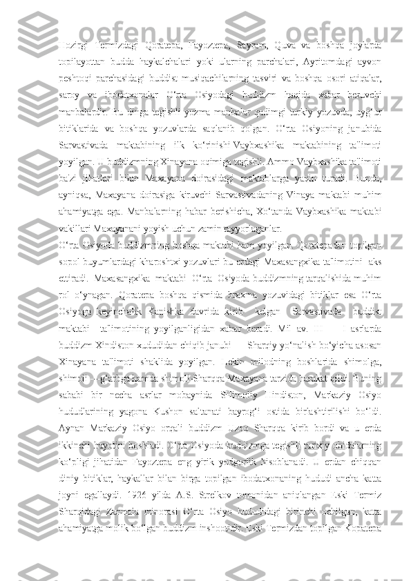 Hozirgi   Termizdagi   Qoratepa,   Fayoztepa,   Sayram,   Quva   va   boshqa   joylarda
topilayottan   budda   haykalchalari   yoki   ularning   parchalari,   Ayritomdagi   ayvon
peshtoqi   parchasidagi   buddist   musiqachilarning   tasviri   va   boshqa   osori   atiqalar,
saroy   va   ibodatxonalar   O‘rta   Osiyodagi   buddizm   haqida   xabar   beruvchi
manbalardir.   Bu   dinga   tegishli   yozma   manbalar   qadimgi   turkiy   yozuvda,   uyg‘ur
bitiklarida   va   boshqa   yozuvlarda   saqlanib   qolgan.   O‘rta   Osiyoning   janubida
Sarvastivada   maktabining   ilk   ko‘rinishi-Vaybxashika   maktabining   ta'limoti
yoyilgan. U buddizmning Xinayana oqimiga tegishli. Ammo Vaybxashika ta'limoti
ba'zi   jihatlari   bilan   Maxayana   doirasidagi   maktablarga   yaqin   turadi.   Bunda,
ayniqsa,   Maxayana   doirasiga   kiruvchi   Sarvastivadaning   Vinaya   maktabi   muhim
ahamiyatga   ega.   Manbalarning   habar   berishicha,   Xo‘tanda   Vaybxashika   maktabi
vakillari Maxayanani yoyish uchun zamin tayyorlaganlar. 
O‘rta Osiyoda buddizmning boshqa maktabi  ham  yoyilgan. Qoratepadan topilgan
sopol buyumlardagi kharoshtxi yozuvlari bu erdagi Maxasangxika ta'limotini   aks
ettiradi.  Maxasangxika  maktabi  O‘rta  Osiyoda buddizmning tarqalishida muhim
rol   o‘ynagan.   Qoratepa   boshqa   qismida   braxma   yozuvidagi   bitiklar   esa   O‘rta
Osiyoga   keyinchalik   Kanishka   davrida   kirib     kelgan     Sarvastivada     buddist
maktabi     ta'limotining   yoyilganligidan   xabar   beradi.   Mil   av.   III   —   I   asrlarda
buddizm Xindiston xududidan chiqib janubi — Sharqiy yo‘nalish bo‘yicha asosan
Xinayana   ta'limoti   shaklida   yoyilgan.   Lekin   milodning   boshlarida   shimolga,
shimoli —g‘arbga hamda shimoli-Sharqqa Maxayana tarzida harakat qildi. Buning
sababi   bir   necha   asrlar   mobaynida   SHimoliy   Hindiston,   Markaziy   Osiyo
hududlarining   yagona   Kushon   saltanati   bayrog‘i   ostida   birlashtirilishi   bo‘ldi.
Aynan   Markaziy   Osiyo   orqali   buddizm   Uzoq   Sharqqa   kirib   bordi   va   u   erda
ikkinchi hayotini boshladi. O‘rta Osiyoda buddizmga tegishli  tarixiy obidalarning
ko‘pligi   jihatidan   Fayoztepa   eng   yirik   yodgorlik   hisoblanadi.   U   erdan   chiqqan
diniy   bitiklar,   haykallar   bilan   birga   topilgan   ibodatxonaning   hududi   ancha   katta
joyni   egallaydi.   1926   yilda   A.S.   Strelkov   tomonidan   aniqlangan   Eski   Termiz
Sharqidagi   Zurmala   minorasi   O‘rta   Osiyo   hududidagi   birinchi   ochilgan,   katta
ahamiyatga molik bo‘lgan buddizm inshootidir. Eski Termizdan topilgan Kopatepa 