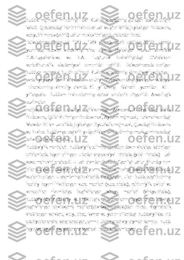 buddist   majmuasi   milodning   I   asri   Kushon   saltanatiniig   gullagan   davriga   to‘g‘ri
keladi. Qoratepadagi har bir inshoot  er usti  va g‘or ichida joylashgan ibodatxona,
saroy, bir monax (zohid) uchun moslashtirilgan hujralardan iborat.
Dalvarzintepa   majmuasi   1967   -   1968   yillarda   qazib   ochilgan   bo‘lib,   Termiz
yaqinidagi   Surxon   vohasining   o‘rta   qismida   joylashgan   mazkur   kompleks
G.A.Pugachenkova   va   B.A.   Turg‘unov   boshchiligidagi   O‘zbekiston
san'atShunoslik     akademiyasi     tomonidai     ochildi.     Dalvarzintepada   topilgan
buddizm   majmuasi   bu   din   ta'limoti   Kushon   saltanatiniig   shimoliy   viloyatlariga   I
asrda   yoyilganligini   ko‘rsatadi.   Janubiy   O‘zbekistonda   joylashgan   Baktriya-
Toharistonning   shimoliy   qismida   60—yillarning     ikkinchi     yarmidan     80—
yillargacha     buddizm   inshootlarining   ettitasi   aniqlanib   o‘rganildi.   Arxeologik
qazilmalar
natijasida     topilgan     Janubiy     Tojikistondagi     Ajinatepa,   Kofirqal'adagi   kichik
ibodatxona, Qal'ai Kofirnigon ibodatxonasi, Ayritom majmuasi, Turkmanistondagi
Marvdan 30 km uzoqlikda joylashgan Gyaurkal'a majmuasi, Quvadagi ibodatxona
va   boshqa   buddizmga   tegishli   yodgorliklar   ushbu   dinning   mazkur   mintaqadagi
tarixi haqida xabar beradi.
Buddaviylik   manbalari.   Buddaviylik   ta'limoti   bir   qator   devon   shakliga   keltirilgan
to‘plamlarda bayon qilingan. Ulardan eng asosiysi Tripitaka (yoki Tipitaka) - uch
savat   ma'nosini  anglatadi.  U   uch  qismdan  iborat   bo‘lganligi  uchun  Shunday  nom
bilan   atalgan.   buddaviylikning   bu   yozma   manbasi   hozirgi   davrda   SHri-Lankada
saqlanib qolgan. U eramizning boshlarida shakllangan. Ular - budda targ‘ibotining
haqiqiy   bayoni   hisoblangan   sutra   matnlari   (sutta-pitaka),   rahboniylik   axloqi   va
xonaqohlar   nizomlariga   bag‘ishlangan   vinaya   matnlari   (vinaya-pitaka),
buddaviylikning   falsafiy   va   psixologik   muammolarini   bayon   qilib   berishga
bag‘ishlangan   abxidxarma   matnlari(abxidxarma-pitaka)dan   iborat.   Keyinchalik
shakllangan   sanskrit,   xitoy,   tibet,   kxmer   va   yapon   tillaridagi   buddaviylikka   oid
adabiyotlar   ancha   keng   tarqalgan,   ammo   ularning   tarixiy   qiymati   kamroq.  Budda
hayotiga tegishli rivoyatlarning barchasi Tripitakada jamlangan. 