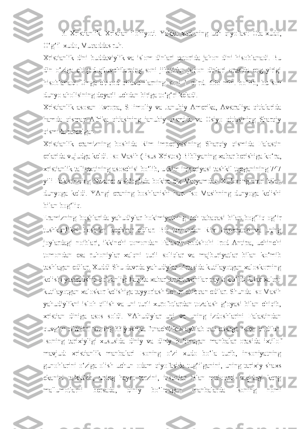 3.   Xristianlik.   Xristian   ilohiyoti.   Yakka   xudoning   uch   qiyofasi:   Ota-xudo,
O‘g‘il-xudo, Muqaddas ruh.
Xristianlik   dini   buddaviylik   va   islom   dinlari   qatorida   jahon   dini   hisoblanadi.   Bu
din   o‘ziga   e'tiqod   qiluvchilarning   soni   jihatidan   jahon   dinlari   orasida   eng   yirigi
hisoblanadi.   Unga   e'tiqod   qiluvchilarning   soni   1   mlrd.   600   mln.   bo‘lib,   bu   son
dunyo aholisining deyarli uchdan biriga to‘g‘ri keladi.
Xristianlik   asosan   Evropa,   SHimoliy   va   Janubiy   Amerika,   Avstraliya   qit'alarida
hamda   qisman   Afrika   qit'asining   janubiy   qismida   va   Osiyo   qit'asining   Sharqiy
qismida tarqalgan.
Xristianlik   eramizning   boshida   Rim   imperiyasining   Sharqiy   qismida   Falastin
erlarida vujudga keldi. Iso Masih (Iisus Xristos) Bibliyaning xabar berishiga ko‘ra,
xristianlik ta'limotining asoschisi bo‘lib, u Rim imperiyasi tashkil topganining 747
yili Falastinning Nazaret  qishlog‘ida bokira qiz Maryamdan Xudoning amri bilan
dunyoga   keldi.   YAngi   eraning   boshlanishi   ham   Iso   Masihning   dunyoga   kelishi
bilan bog‘liq.
Eramizning   boshlarida   yahudiylar   hokimiyatning   uch   tabaqasi   bilan   bog‘liq   og‘ir
tushkunlikni   boshdan   kechirar   edilar.   Bir   tomondan   Rim   imperatori   va   uning
joylardagi   noiblari,   ikkinchi   tomondan   Falastin   podshohi   Irod   Antipa,   uchinchi
tomondan   esa   ruhoniylar   xalqni   turli   soliqlar   va   majburiyatlar   bilan   ko‘mib
tashlagan edilar. Xuddi Shu davrda yahudiylar o‘rtasida kutilayotgan xaloskorning
kelishi yaqinlashib qolganligi haqida xabar tarqatuvchilar paydo bo‘ldi. Ular xalqni
kutilayotgan xaloskor kelishiga tayyorlash uchun chiqqan edilar. Shunda Iso Masih
yahudiylikni   isloh   qilish   va   uni   turli   xurofotlardan   tozalash   g‘oyasi   bilan   chiqib,
xristian   diniga   asos   soldi.   YAhudiylar   uni   va   uning   izdoshlarini   Falastindan
quvg‘in qildilar. Isoning 33 yoshida fitnachilikda ayblab qatl etishga hukm qildilar.
Isoning   tarixiyligi   xususida   diniy   va   diniy   bo‘lmagan   manbalar   orasida   ixtilof
mavjud:   xristianlik   manbalari   Isoning   o‘zi   xudo   bo‘la   turib,   insoniyatning
gunohlarini   o‘ziga   olish   uchun   odam   qiyofasida   tug‘ilganini,   uning   tarixiy   shaxs
ekanini   ta'kidlab,   uning   hayot   tarzini,   insonlar   bilan   muloqoti   haqidagi   keng
ma'lumotlarni   bersada,   diniy   bo‘lmagan   manbalarda   Isoning   nomi 