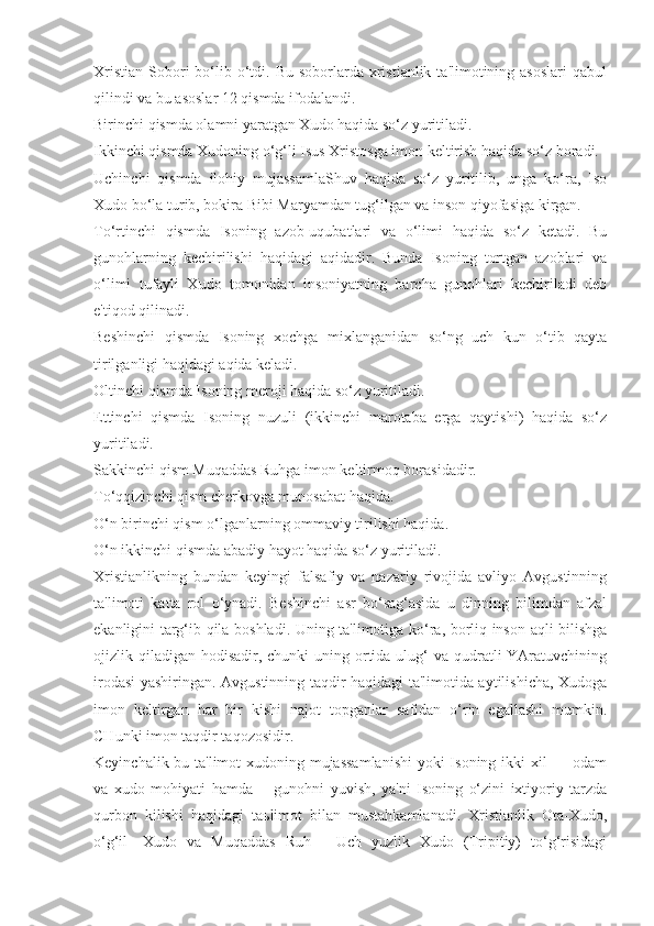 Xristian  Sobori  bo‘lib o‘tdi. Bu  soborlarda xristianlik  ta'limotining asoslari  qabul
qilindi va bu asoslar 12 qismda ifodalandi.
Birinchi qismda olamni yaratgan Xudo haqida so‘z yuritiladi.
Ikkinchi qismda Xudoning o‘g‘li Isus Xristosga imon keltirish haqida so‘z boradi.
Uchinchi   qismda   ilohiy   mujassamlaShuv   haqida   so‘z   yuritilib,   unga   ko‘ra,   Iso
Xudo bo‘la turib, bokira Bibi Maryamdan tug‘ilgan va inson qiyofasiga kirgan.
To‘rtinchi   qismda   Isoning   azob-uqubatlari   va   o‘limi   haqida   so‘z   ketadi.   Bu
gunohlarning   kechirilishi   haqidagi   aqidadir.   Bunda   Isoning   tortgan   azoblari   va
o‘limi   tufayli   Xudo   tomonidan   insoniyatning   barcha   gunohlari   kechiriladi   deb
e'tiqod qilinadi.
Beshinchi   qismda   Isoning   xochga   mixlanganidan   so‘ng   uch   kun   o‘tib   qayta
tirilganligi haqidagi aqida keladi.
Oltinchi qismda Isoning meroji haqida so‘z yuritiladi.
Ettinchi   qismda   Isoning   nuzuli   (ikkinchi   marotaba   erga   qaytishi)   haqida   so‘z
yuritiladi.
Sakkinchi qism Muqaddas Ruhga imon keltirmoq borasidadir.
To‘qqizinchi qism cherkovga munosabat haqida.
O‘n birinchi qism o‘lganlarning ommaviy tirilishi haqida. 
O‘n ikkinchi qismda abadiy hayot haqida so‘z yuritiladi.
Xristianlikning   bundan   keyingi   falsafiy   va   nazariy   rivojida   avliyo   Avgustinning
ta'limoti   katta   rol   o‘ynadi.   Beshinchi   asr   bo‘sag‘asida   u   dinning   bilimdan   afzal
ekanligini targ‘ib qila boshladi. Uning ta'limotiga ko‘ra, borliq inson aqli bilishga
ojizlik qiladigan  hodisadir, chunki  uning ortida ulug‘  va qudratli  YAratuvchining
irodasi yashiringan. Avgustinning taqdir haqidagi ta'limotida aytilishicha, Xudoga
imon   keltirgan   har   bir   kishi   najot   topganlar   safidan   o‘rin   egallashi   mumkin.
CHunki imon taqdir taqozosidir.
Keyinchalik bu ta'limot  xudoning mujassamlanishi  yoki  Isoning ikki  xil  — odam
va   xudo   mohiyati   hamda   ―gunohni   yuvish,   ya'ni   Isoning   o‘zini   ixtiyoriy   tarzda
qurbon   kilishi   haqidagi   ta ь limot   bilan   mustahkamlanadi.   Xristianlik   Ota-Xudo,
o‘g‘il—Xudo   va   Muqaddas   Ruh—   Uch   yuzlik   Xudo   (Tripitiy)   to‘g‘risidagi 