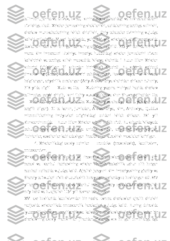 ta'limotni, jannat va do‘zax, oxirat, Isoning qaytishi haqidagi va boshqa aqidalarni
o‘z ichiga oladi. Xristian jamoasining shakllanishi, aqidalarining tartibga solinishi,
cherkov   munosabatlarining   ishlab   chiqilishi,   diniy   tabaqalar   tizimining   vujudga
kelishi   milodning   IV   asri   boshlarida,   ya'ni   324   yili   xristianlik   Rim   imperiyasida
davlat dini deb e'lon qilinganidan so‘ng amalga oshirildi. 325 yili tarihda birinchi
marta   Rim   imperatori   Litsiniya   imperiya   hududidagi   xristian   jamoalarini   o‘zaro
kelishtirish   va   tartibga   solish   maqsadida   Nikeya   shahrida   1-Butun   Olam   Xristian
soborini   (o‘tkazilgan   21   sobordan   birinchisi)   chaqirdi.   Bu   soborda   «e'tiqod
timsoli»ning (Credo)  dastlabki  tahriri qabul kilingan, Pasxani  bayram  kilish vaqti
belgilangan, ariychilik qoralangan (Ariy Aleksandriya shahridan chikqan ruhoniy;
318   yilda   o‘g‘il   —   Xudo   va   Ota   —   Xudoning   yagona   mohiyati   haqida   cherkov
ta'limotiga qarshi chiqib, Isoni ilohiy xususiyatlari va shon-Shuxrati jihatidan Ota
— Xudodan keyin turadi, chunki Ota-Xudo azaliy va abadiy, Isoni u yaratgan deb
targ‘ib   qilgan).   20   ta   kanon,   jumladan,   Aleksandriya,   Rim,   Antioxiya,   Quddus
mitropolitlarining   imtiyozlari   to‘g‘risidagi   qoidani   ishlab   chikqan.   381   yili
Konstantinopolda II Butun Olam Xristian sobori bo‘lib o‘tdi. Bu soborda Nikeyada
qabul   qilingan     «e'tikod     timsoli»ga     aniqlik     kiritish,     ariychilar,   evnomiychilar,
fotinianlar, savelianlar kabi adashgan firqalar bilan kurashish masalalari ko‘rilgan.
4.   Xristianlikdagi   asosiy   oqimlar     -     ortodoks     (pravoslavie),     katolitsizm,
protestantizm.
Xristian   cherkovining   Katolik   va   Pravoslav   cherkovlariga   ajralib   ketishi   Rim
papasi   va   Istanbul   Patriarxining   xristian   olamida   etakchilik   uchun   olib   borgan
raqobati oqibatida vujudga keldi. Ajralish jarayoni Rim imperiyasining g‘arbiy va
Sharqiy tafovutlari o‘sib chuqurlashib borayotgan asrlardayoq boshlangan edi. 867
yillar   orasida   Papa   Nikolay   va   Istanbul   patriarxi   Fetiy   orasida   uzil-kesil   ajralish
ro‘y berdi va bu ajralish 1054 yili rasman tan olindi.
XVI   asr   boshlarida   katolisizmdan   bir   necha   Evropa   cherkovlari   ajralib   chiqishi
natijasida   xristianlikda   protestantlik   harakatlari   vujudga   keldi.   Buning   doirasida
lyuteranlik,   baptizm,   anglikanlik   va   kalvinizm   cherkovlari   shakllandi.   Bular   bir
cherkovning   asosiy   marosimlari   jihatidan   o‘zlariga   xos   bo‘lgan   tomonlarga   ega 