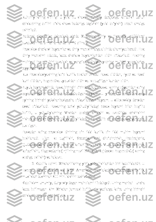 Ruhoniylikning   sirliligi   u   yoki   bu   shaxsni   ruhoniy   darajasiga   ko‘tarish   uchun
episkopning   qo‘lini   o‘sha   shaxs   badaniga   tegizishi   (yoki   qo‘yishi)   orqali   amalga
oshiriladi.
Badanni   eley   bilan   ishqalash   sirida   Xudoning   ruhiy   va   jismoniy   zaifliklarni
tuzatuvchi lutfu marhamatidan umid qilinadi.
Pravoslav cherkovi bayramlar va diniy marosimlarga alohida ahamiyat beradi. Post
diniy   marosimi   odatda,   katta   cherkov   bayramlaridan   oldin   o‘tkaziladi.   Postning
mohiyati  inson ruhini  tozalash  va yangilash,  diniy hayotning muhimi  voqealariga
tayyorgarlikdan iborat.
Rus Pravoslaviyasining ko‘p kunlik postlari to‘rtta: Pasxa oldidan, Pyotr va Pavel
kuni oldidan, Bogorodisa uyqusidan oldin va Iso tug‘ilgan kundan oldin.
Buyuk bayram ichida Pasxa birinchi o‘rinda turadi. Pasxa Isoning o‘lganidan so‘ng
qayta   tirilganini   nishonlab   o‘tkaziladigan   bayram.   U   yilning   22   aprelidan   may
oyining birinchi yakshanbasigacha o‘tkaziladigan bayram. U «Otsovskiy den»dan
avval   o‘tkaziladi.   Pasxaning   tarixi   yahudiylikdagi   pesax   bayrami   bilan   bog‘liq
bo‘lib,   u   yahudiylarning   Misrdan   qochib   chiqishi   va   ozodlikka   erishishini
nishonlanishidir.   Xristianlik   yahudiylikdan   to‘la   ajralib   chiqqach   pasxa   yangicha
tus olgan.
Pasxadan   so‘ng   pravoslav   dinining   o‘n   ikki   kunlik   o‘n   ikki   muhim   bayrami
boshlanadi.   Ular:   Iso   tug‘ilishi,   Sretenie,   Isoni   cho‘qintirish,   Preobrajenie,
Quddusga kirish, Isoning osmonga ko‘tarilishi, Troisa Muqaddas butning osmonga
ko‘tarilishi, Blagoveùanie (Injilning nozil bo‘lishi), Rojdestvo Bogorodisû (Isoning
xochga osilishi) va hakozo.
2. Katolik oqimi. Xristianlikning yirik yo‘nalishlaridan  biri  katoliklardir. U
Evropa,   Osiyo,   Afrika   va   Lotin   Amerikasi   mamlakatlarida   tarqalgan   bo‘lib,
muxlislari taxminan 800 mln. kishini tashkil etadi. 
Katolisizm umumiy, dunyoviy degan ma'nolarni ifodalaydi. Uning manbai - uncha
katta   bo‘lmagan   Rim   Xristian   jamoasi   bo‘lib,   rivoyatilarga   ko‘ra   uning   birinchi
episkopi apostol Petr bo‘lgan. 