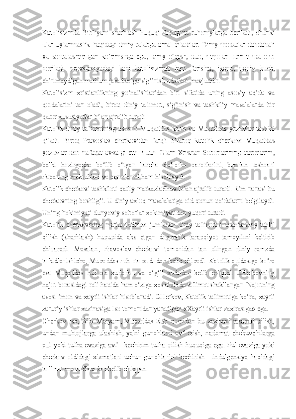 Katolisizmda   Bibliyani   sharhlash   huquqi   faqatgina   ruhoniylarga   beriladi,   chunki
ular   uylanmaslik   haqidagi   diniy   talabga   amal   qiladilar.   Diniy   ibodatlar   dabdabali
va   sohtalashtirilgan   ko‘rinishga   ega,   diniy   o‘qish,   duo,   iltijolar   lotin   tilida   olib
boriladi.   provslaviyadagi   kabi   katolisizmda   ham   farishta,   ikona,   ilohiy   kuch,
chirimaydigan marhum jasadlariga sig‘inish odatlari mavjuddir.
Katolisizm   xristianlikning   yo‘nalishlaridan   biri   sifatida   uning   asosiy   aqida   va
qoidalarini   tan   oladi,   biroq   diniy   ta'limot,   sig‘inish   va   tashkiliy   masalalarda   bir
qator xususiyatlar bilan ajralib turadi.
Katolik   diniy   ta'limotning   asosini   Muqaddas   kitob   va   Muqaddas   yozuvlar   tashkil
qiladi.   Biroq   Pravoslav   cherkovidan   farqli   o‘laroq   katolik   cherkovi   Muqaddas
yozuvlar   deb   nafaqat   avvalgi   etti   Butun   Olam   Xristian   Soborlarining   qarorlarini,
balki   hozirgacha   bo‘lib   o‘tgan   barcha   Soborlar   qarorlarini,   bundan   tashqari
Papaning maktublari va qarorlarini ham hisoblaydi.
Katolik cherkovi tashkiloti qat'iy markazlaShuv bilan ajralib turadi. Rim papasi bu
cherkovning boshlig‘i. U diniy axloq masalalariga oid qonun-qoidalarni belgilaydi.
Uning hokimiyati dunyoviy soborlar xokimiyatidan yuqori turadi. 
Katolik   cherkovining   markazlaShuvi   jumladan   diniy   ta'limotni   noan'anaviy   tahlil
qilish   (sharhlash)   huquqida   aks   etgan   dogmatik   taraqqiyot   tamoyilini   keltirib
chiqaradi.   Masalan,   Pravoslav   cherkovi   tomonidan   tan   olingan   diniy   ramzda
ta'kidlanishicha, Muqaddas ruh ota xudodan kelib chiqadi. Katolik aqidasiga ko‘ra
esa   Muqaddas   ruh   ota   xudodan   va   o‘g‘il   xudodan   kelib   chiqadi.   CHerkovning
najot borasidagi roli haqida ham o‘ziga xos alohida ta'limot shakllangan. Najotning
asosi imon va xayrli ishlar hisoblanadi. CHerkov, Katolik ta'limotiga ko‘ra, xayrli
zaruriy ishlar xazinasiga Iso tomonidan yaratilgan «Xayrli ishlar zaxirasiga» ega.
Cherkov   Iso,   Bibi   Maryam,   Muqaddas   Ruh   nomidan   bu   xazinani   tasarruf   qilish,
undan   muhtojlarga   ulashish,   ya'ni   gunohlarni   avf   etish,   nadomat   chekuvchilarga
pul yoki tufha evaziga avf - kechirim tufha qilish huquqiga ega. Pul evaziga yoki
cherkov   oldidagi   xizmatlari   uchun   gunohlarini   kechirish   -   indulgensiya   haqidagi
ta'limot mana Shundan kelib chiqqan. 