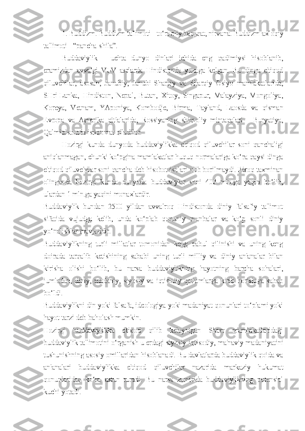 1. Buddizm. Buddizm ta'limoti - to‘rt oliy haqiqat, nirvana. Buddizm axloqiy
ta'limoti - “pancha-shila”.
Buddaviylik   -   uchta   dunyo   dinlari   ichida   eng   qadimiysi   hisoblanib,
eramizdan   avvalgi   VI-V   asrlarda   Hindistonda   yuzaga   kelgan.   Bu   dinga   e'tiqod
qiluvchilar,   asosan,   Janubiy,   Janubi-Sharqiy   va   Sharqiy   Osiyo   mamlakatlarida,
SHri-Lanka,   Hindiston,   Nepal,   Butan,   Xitoy,   Singapur,   Malayziya,   Mongoliya,
Koreya,   Vetnam,   YAponiya,   Kombodje,   Birma,   Tayland,   Laosda   va   qisman
Evropa   va   Amerika   qit'alarida,   Rossiyaning   shimoliy   mintaqalari   -   Buryatiya,
Qalmiqistonda istiqomat qiladilar.
Hozirgi   kunda   dunyoda   buddaviylikka   e'tiqod   qiluvchilar   soni   qanchaligi
aniqlanmagan, chunki ko‘pgina mamlakatlar huquq normalariga ko‘ra qaysi dinga
e'tiqod qiluvchilar soni qancha deb hisobot ishlari olib borilmaydi. Biroq taxminan
olinganda   hozirgi   kunda   dunyoda   buddaviylar   soni   400   mln.ga   yaqin   bo‘lib,
ulardan 1 mln.ga yaqini monaxlardir.
Buddaviylik   bundan   2500   yildan   avvalroq   Hindistonda   diniy   falsafiy   ta'limot
sifatida   vujudga   kelib,   unda   ko‘plab   qonuniy   manbalar   va   ko‘p   sonli   diniy
yo‘nalishlar mavjuddir. 
Buddaviylikning   turli   millatlar   tomonidan   keng   qabul   qilinishi   va   uning   keng
doirada   tarqalib   ketishining   sababi   uning   turli   milliy   va   diniy   an'analar   bilan
kirisha   olishi   bo‘lib,   bu   narsa   buddaviylikning   hayotning   barcha   sohalari,
jumladan,   diniy,   madaniy,   siyosiy   va   iqtisodiy   qatlamlarga   kirib   borishiga   sabab
bo‘ldi.
Buddaviylikni din yoki falsafa, ideologiya yoki madaniyat qonunlari to‘plami yoki
hayot tarzi deb baholash mumkin.
Hozirgi   buddaviylikka   e'tiqod   qilib   kelayotgan   Sharq   mamlakatlaridagi
buddaviylik ta'limotini o‘rganish u erdagi siyosiy-iqtisodiy, ma'naviy madaniyatini
tushunishning asosiy omillaridan hisoblanadi. Bu davlatlarda buddaviylik qoida va
an'analari   buddaviylikka   e'tiqod   qiluvchilar   nazarida   markaziy   hukumat
qonunlaridan   ko‘ra   ustun   turadi.   Bu   narsa   zamirida   buddaviylikning   potensial
kuchi yotadi. 