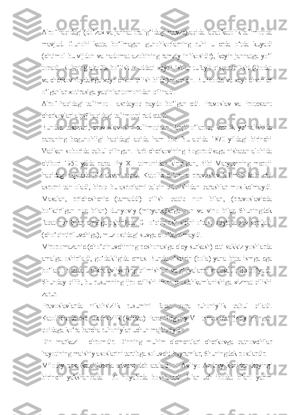 A'rof haqidagi (do‘zax va jannat oralig‘idagi mavze) aqida faqat katolik ta'limotida
mavjud.   Gunohi   katta   bo‘lmagan   gunohkorlarning   ruhi   u   erda   o‘tda   kuyadi
(ehtimol   bu vijdon  va nadomat   azobining  ramziy  in'ikosidir),  keyin jannatga  yo‘l
topadi. Ruhning a'rofda bo‘lish muddati xayrli  ishlar  tufayli qisqartirilishi  (ibodat
va cherkov foydasiga xayr-ehson qilish bilan) mumkin. Bu ibodat va xayr ehsonlar
o‘lganlar xotirasiga yaqinlar tomonidan qilinadi.
A'rof   haqidagi   ta'limot   I   asrdayoq   paydo   bo‘lgan   edi.   Pravoslav   va   Protestant
cherkovlari a'rof haqidagi ta'limotni rad etadi.
Bundan   tashqari,   pravoslav   dini   ta'limotidan   farqli   o‘laroq,   katolik   yo‘nalishida
papaning   begunohligi   haqidagi   aqida   ham   bor.   Bu   aqida   1870   yildagi   birinchi
Vatikan soborida qabul qilingan. Farb cherkovining Bogorodisaga nisbatan alohida
e'tibori   1950   yilda   papa   Piy   XII   tomonidan   kiritilgan,   Bibi   Maryamning   meroji
haqidagi   aqidada   o‘z   aksini   topdi.   Katolik   ta'limoti   pravoslav   ta'limoti   kabi   etti
asrorni   tan   oladi,   biroq   bu   asrorlarni   talqin   qilinishidan   qarashlar   mos   kelmaydi.
Masalan,   pricheshenie   (tamaddi)   qilish   qattiq   non   bilan,   (pravoslavieda
bo‘ktirilgan   non   bilan)   dunyoviy   (miryane)larga   non   va   vino   bilan   Shuningdek
faqat  non bilan  amalga oshiriladi. CHo‘qintirish  sirini  o‘tash  paytida suv sepiladi
(cho‘qintiriluvchiga), muz ostidagi suvga cho‘ktirilmaydi.
Miropomazanie (cho‘qinuvchining peshonasiga eley surkash) etti-sakkiz yoshlarda
amalga  oshiriladi,  go‘dakligida  emas.  Bunda  o‘spirin  (bola)   yana  bitta  ismga   ega
bo‘ladi. Bunda u o‘sha avliyoning qilmishlari va g‘oyalarini maqsad qilib qo‘yadi.
Shunday qilib, bu rusumning ijro etilishi imon mustahkamlanishiga xizmat qilishi
zarur.
Pravoslavlarda   nikohsizlik   rusumini   faqat   qora   ruhoniylik   qabul   qiladi.
Katoliklarda  esa  nikohsizlik  (selibat)   Papa Grigoriy  VII   tomonidan  joriy  qilingan
qoidaga ko‘ra barcha ruhoniylar uchun majburiydir.
Din   markazi   -   ehromdir.   Dinning   muhim   elementlari   cherkovga   qatnovchilar
hayotining maishiy asoslarini tartibga soluvchi bayramlar, Shuningdek postlardir.
Milodiy   post   katoliklarda   advent   deb   ataladi.   U   Avliyo   Andrey   kunidan   keyingi
birinchi   yakshanbada   -   30   noyabrda   boshlanadi.   Ular   uch   ibodat   bilan:   yarim 