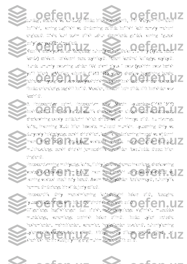 tundagi,   ertalabki   va   kunduzgi   ibodat   bilan   nishonlanib,   Bibi   Maryam   homilador
bo‘lishi,   Isoning   tug‘ilishi   va   dindorning   qalbida   bo‘lishi   kabi   ramziy   ma'noni
anglatadi.   O‘sha   kuni   tazim   qilish   uchun   ehromlarda   go‘dak   Isoning   figurasi
qo‘yilgan yaslilar o‘rnatiladi.
Katolik ierarxiyasida uch darajadagi ruhoniylar bor: diakon, ruhoniy (kyure, pater,
kendz)   episkop.   Episkopni   papa   tayinlaydi.   Papani   kardinal   kollegiya   saylaydi.
Bunda   umumiy   ovozning   uchdan   ikki   qismi   plyus   1-ovoz   (yashirin   ovoz   berish
yo‘li   bilan)   II   Vatikan   soborida   (1962-1965   yillar)   cherkov   hayotining   barcha
jabhalarini   yangilash,   zamonaviylashtirish   jarayoni   boshlandi.   Birinchi   navbatda
ibodat an'analariga tegishli bo‘ldi. Masalan, ibodatni lotin tilida olib borishdan voz
kechildi.
3.   Protestantizm   oqimi.   Protestanizm   tarixi   Martin   Lyuterdan   (1483-1546)
boshlanadi.   U   birinchi   bo‘lib   katolik   cherkovi   bilan   aloqani   uzdi   va   protestant
cherkovining   asosiy   qoidalarini   ishlab   chiqdi   va   uni   himoya   qildi.   Bu   nizomga
ko‘ra,   insonning   Xudo   bilan   bevosita   muloqoti   mumkin.   Lyuterning   diniy   va
dunyoviy hokimiyatga qarshi chiqishlari, katolik dindorlarning imonni va vijdonni
inson   bilan   Xudo   o‘rtasidagi   vositachi   sifatida   nazorat   qilish   haqidagi
mulohazalarga   qarshi   chiqishi   jamoatchilik   tomonidan   favqulodda   diqqat   bilan
tinglandi.
Protestantizmning mohiyatiga ko‘ra, ilohiy lutfu marhamat insonlarga cherkovning
vositasisiz,   bevosita   in'om   etiladi.   Inson   najot   topishi   uning   shaxsiy   e'tiqodi   va
Isoning vositasi  orqali  ro‘y beradi. Avom  ruhoniylardan farqlanmaydi, ruhoniylik
hamma dindorlarga bir xilda joriy etiladi.
Protestantlik   diniy   marosimlarning   ko‘pchiligini   bekor   qildi,   faqatgina
lyuteranlikda non va vino bilan cho‘qintirish saqalanib qoldi.
O‘lganlarga   bag‘ishlangan   duo   o‘qish,   aziz-avliyolarga   sig‘inish,   muqaddas
murdalarga,   sanamlarga   topinish   bekor   qilindi.   Ibodat   uylari   ortiqcha
hashamlardan,   mehroblardan,   sanamlar,   haykallardan   tozalandi,   ruhoniylarning
uylanmaslik   shartlari   bekor   qilindi.   Bibliya   milliy   tillarga   tarjima   qilindi,   uni
sharhlash har bir xudojo‘yning eng muhim burchi bo‘lib qoldi. 