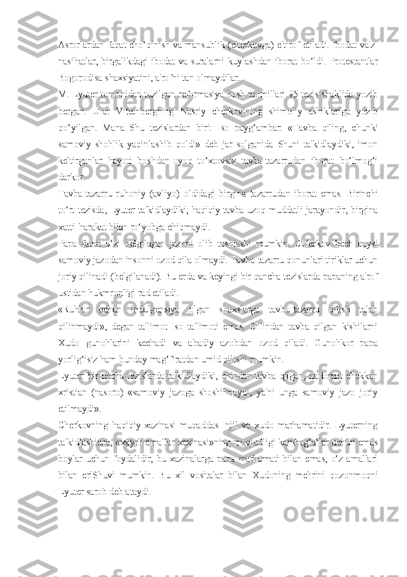 Asrorlardan faqat cho‘qinish va mansublik (cherkovga) e'tirof etiladi. Ibodat va'z-
nasihatlar,   birgalikdagi   ibodat   va   suralarni   kuylashdan   iborat   bo‘ldi.   Protestantlar
Bogorodisa shaxsiyatini, a'rofni tan olmaydilar.
M. Lyuter tomonidan tuzilgan reformasiya bosh taomillari 95 tezis shaklida yozib
bergan.   Ular   Vittenbergning   Nasriy   cherkovining   shimoliy   eshiklariga   yozib
qo‘yilgan.   Mana   Shu   tezislardan   biri:   Iso   payg‘ambar:   «Tavba   qiling,   chunki
samoviy   shohlik   yaqinlashib   qoldi»   deb   jar   solganida   Shuni   ta'kidlaydiki,   imon
keltirganlar   hayoti   boshdan-oyoq   to‘xtovsiz   tavba-tazarrudan   iborat   bo‘lmog‘i
darkor.
Tavba-tazarru   ruhoniy   (avliyo)   oldidagi   birgina   tazarrudan   iborat   emas.   Birinchi
to‘rt tezisda, Lyuter ta'kidlaydiki, haqiqiy tavba uzoq muddatli jarayondir, birgina
xatti-harakat bilan ro‘yobga chiqmaydi.
Papa   faqat   o‘zi   belgilagan   jazoni   olib   tashlashi   mumkin.   CHerkov   hech   qaysi
samoviy jazodan insonni ozod qila olmaydi. Tavba-tazarru qonunlari tiriklar uchun
joriy qilinadi (belgilanadi). Bu erda va keyingi bir qancha tezislarda papaning a'rof
ustidan hukmronligi rad etiladi.
«Ruhlar   uchun   indulgensiya   olgan   shaxslarga   tavbu-tazarru   qilish   talab
qilinmaydi»,   degan   ta'limot   Iso   ta'limoti   emas.   CHindan   tavba   qilgan   kishilarni
Xudo   gunohlarini   kechadi   va   abadiy   azobdan   ozod   qiladi.   Gunohkor   papa
yorlig‘isiz ham bunday mag‘firatdan umid qilishi mumkin.
Lyuter   bir   necha   tezislarda   ta'kidlaydiki,   chindan   tavba   qilgan,   nadomat   chekkan
xristian   (nasoro)   «samoviy   jazoga   shoshilmaydi,   ya'ni   unga   samoviy   jazo   joriy
etilmaydi».
Cherkovning   haqiqiy   xazinasi   muqaddas   Injil   va   xudo   marhamatidir.   Lyuterning
ta'kidlashicha, «xayrli amallar xazinasi»ning mavjudligi kambag‘allar uchun emas
boylar  uchun   foydalidir,  bu  xazinalarga  papa  marhamati  bilan  emas,   o‘z   amallari
bilan   eriShuvi   mumkin.   Bu   xil   vositalar   bilan   Xudoning   mehrini   qozonmoqni
Lyuter sarob deb ataydi. 