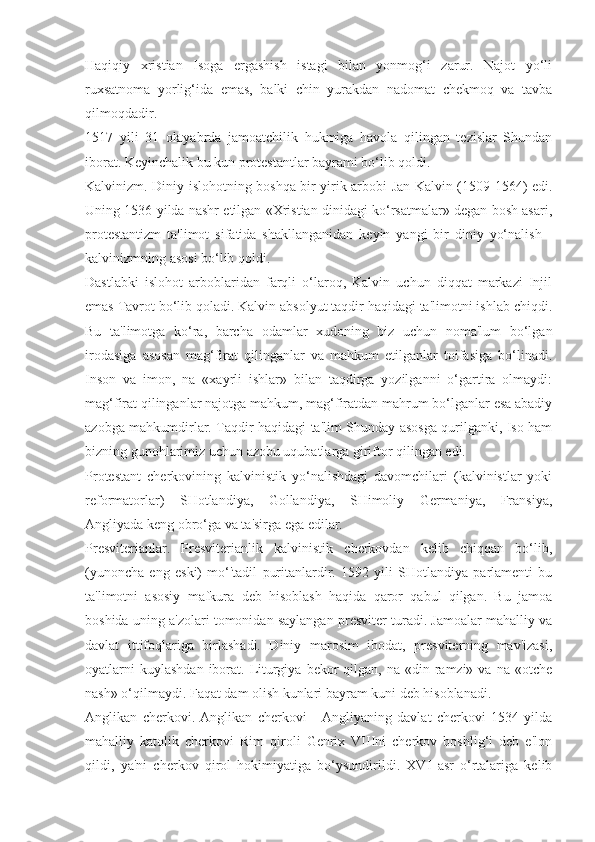 Haqiqiy   xristian   Isoga   ergashish   istagi   bilan   yonmog‘i   zarur.   Najot   yo‘li
ruxsatnoma   yorlig‘ida   emas,   balki   chin   yurakdan   nadomat   chekmoq   va   tavba
qilmoqdadir.
1517   yili   31   oktyabrda   jamoatchilik   hukmiga   havola   qilingan   tezislar   Shundan
iborat. Keyinchalik bu kun protestantlar bayrami bo‘lib qoldi.
Kalvinizm. Diniy islohotning boshqa bir yirik arbobi Jan Kalvin (1509-1564) edi.
Uning 1536 yilda nashr etilgan «Xristian dinidagi ko‘rsatmalar» degan bosh asari,
protestantizm   ta'limot   sifatida   shakllanganidan   keyin   yangi   bir   diniy   yo‘nalish   -
kalvinizmning asosi bo‘lib qoldi.
Dastlabki   islohot   arboblaridan   farqli   o‘laroq,   Kalvin   uchun   diqqat   markazi   Injil
emas Tavrot bo‘lib qoladi. Kalvin absolyut taqdir haqidagi ta'limotni ishlab chiqdi.
Bu   ta'limotga   ko‘ra,   barcha   odamlar   xudoning   biz   uchun   noma'lum   bo‘lgan
irodasiga   asosan   mag‘firat   qilinganlar   va   mahkum   etilganlar   toifasiga   bo‘linadi.
Inson   va   imon,   na   «xayrli   ishlar»   bilan   taqdirga   yozilganni   o‘gartira   olmaydi:
mag‘firat qilinganlar najotga mahkum, mag‘firatdan mahrum bo‘lganlar esa abadiy
azobga mahkumdirlar. Taqdir haqidagi ta'lim Shunday asosga qurilganki, Iso ham
bizning gunohlarimiz uchun azobu uqubatlarga giriftor qilingan edi.
Protestant   cherkovining   kalvinistik   yo‘nalishdagi   davomchilari   (kalvinistlar   yoki
reformatorlar)   SHotlandiya,   Gollandiya,   SHimoliy   Germaniya,   Fransiya,
Angliyada keng obro‘ga va ta'sirga ega edilar.
Presviterianlar.   Presviterianlik   kalvinistik   cherkovdan   kelib   chiqqan   bo‘lib,
(yunoncha   eng   eski)   mo‘'tadil   puritanlardir.   1592   yili   SHotlandiya   parlamenti   bu
ta'limotni   asosiy   mafkura   deb   hisoblash   haqida   qaror   qabul   qilgan.   Bu   jamoa
boshida uning a'zolari tomonidan saylangan presviter turadi. Jamoalar mahalliy va
davlat   ittifoqlariga   birlashadi.   Diniy   marosim   ibodat,   presviterning   mav'izasi,
oyatlarni   kuylashdan  iborat. Liturgiya  bekor  qilgan,  na «din  ramzi»  va  na «otche
nash» o‘qilmaydi. Faqat dam olish kunlari bayram kuni deb hisoblanadi.
Anglikan   cherkovi.   Anglikan   cherkovi   -   Angliyaning   davlat   cherkovi   1534   yilda
mahalliy   katolik   cherkovi   Rim   qiroli   Genrix   VIIIni   cherkov   boshlig‘i   deb   e'lon
qildi,   ya'ni   cherkov   qirol   hokimiyatiga   bo‘ysundirildi.   XVI   asr   o‘rtalariga   kelib 