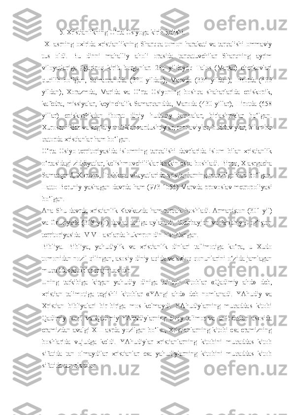 5. Xristianlikning O‘rta Osiyoga kirib kelishi.
  XI asrning oxirida xristianlikning Sharqqa tomon harakati va tarqalishi ommaviy
tus   oldi.   Bu   dinni   mahalliy   aholi   orasida   tarqatuvchilar   Sharqning   ayrim
viloyatlariga   ilgariroq   kirib   borganlar.   280   yildayoq   Talos   (Marke)   cherkovlari
qurilib   bo‘lgan,   Samarqandda   (310   yildan),   Marvda   (334   yildan),   Hirotda   (430
yildan),   Xorazmda,   Marida   va   O‘rta   Osiyoning   boshqa   shaharlarida   episkopik,
kafedra,   missiyalar,   keyinchalik   Samarqandda,   Maroda   (430   yillar),   Hirotda   (658
yillar)   episkoplikdan   iborat   diniy   hududiy   jamoalar,   birlashmalar   bo‘lgan.
Xurosonliklar va sug‘diyonaliklar zardushtiylar, monaviylar, buddaviylar, bilan bir
qatorda xristianlar ham bo‘lgan. 
O‘rta   Osiyo   territoriyasida   islomning   tarqalishi   davrlarida   islom   bilan   xristianlik
o‘rtasidagi ziddiyatlar, kelishmovchiliklar keskinlasha boshladi. Biroq, X asrgacha
Samarqand, Xorazm, Toshkent viloyatlarida xristianlarning manzilgohlari bo‘lgan.
Hatto Beruniy yashagan davrda ham (973-1056) Marvda provoslav metropoliyasi
bo‘lgan.
Ana Shu davrda xristianlik Kavkazda ham tarqala boshladi. Armaniston (301 yil)
va Gruziyada (318 yili)  davlat  diniga aylanadi. Ozarbayjon  va Janubiy Dog‘iston
territoriyasida IV-VII asrlarda hukmron din hisoblangan.
Bibliya.   Bibliya,   yahudiylik   va   xristianlik   dinlari   ta'limotiga   ko‘ra,   u   Xudo
tomonidan nozil qilingan, asosiy diniy aqida va axloq qonunlarini o‘zida jamlagan
muqaddas kitoblar majmuasidir.
Uning   tarkibiga   kirgan   yahudiy   diniga   talluqli   kitoblar   «Qadimiy   ahd»   deb,
xristian   talimotiga   tegishli   kitoblar   «YAngi   ahd»   deb   nomlanadi.   YAhudiy   va
Xristian   bibliyalari   bir-biriga   mos   kelmaydi.   YAhudiylarning   muqaddas   kitobi
Qadimiy   Isroil   va   Qadimiy   YAhudiylarning   diniy   talimot   va   urf-odatlari   asosida
eramizdan avalgi XIII asrda yozilgan bo‘lsa, Xristianlarning kitobi esa eramizning
boshlarida   vujudga   keldi.   YAhudiylar   xristianlarning   kitobini   muqaddas   kitob
sifatida   tan   olmaydilar   xristianlar   esa   yahudiylarning   kitobini   muqaddas   kitob
sifatida tan oladilar. 