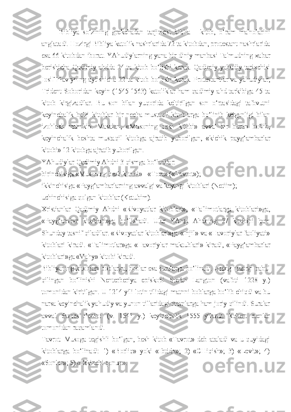 Bibliya   so‘zining   grekchadan   tarjimasi   biblia   -   kitob,   o‘ram   ma'nolarini
anglatadi. Hozirgi Bibliya katolik nashrlarida 72 ta kitobdan, protestant nashrlarida
esa 66 kitobdan iborat. YAhudiylarning yana bir diniy manbasi Talmudning xabar
berishicha   Qadimiy   ahdda   24   ta   kitob   bo‘lishi   kerak.   Qadimiy   yahudiy   tarixchisi
Iosif Flaviyning aytishicha 22 ta kitob bo‘lishi  kerak. Protestantlar va yahudiylar,
Trident   Soboridan  keyin  (1545-1563)  katoliklar   ham   qadimiy  ahd  tarkibiga   45  ta
kitob   kirgizadilar.   Bu   son   bilan   yuqorida   keltirilgan   son   o‘rtasidagi   tafovutni
keyinchalik   ba'zi   kitoblar   bir   necha   mustaqil   kitoblarga   bo‘linib   ketganligi   bilan
izohlash   mumkin.   Masalan,   «Musoning   besh   kitobi»   avval   bir   butun   bo‘lib,
keyinchalik   beshta   mustaqil   kitobga   ajratib   yuborilgan,   «kichik   payg‘ambarlar
kitobi» 12 kitobga ajratib yuborilgan.
YAhudiylar Qadimiy Ahdni 3 qismga bo‘ladilar:
birinchisiga «Musoning besh kitobi» - «Tora» («Tavrot»);
ikkinchisiga «Payg‘ambarlarning avvalgi va keyingi kitoblari (Netiim);
uchinchisiga qolgan kitoblar (Ketubim).
Xristianlar   Qadimiy   Ahdni   «Rivoyatlar   kitoblari»,   «Ta'limotlarga   kitoblari»ga,
«Payg‘ambar   kitoblari»ga   bo‘lishadi.   Ular   YAngi   Ahdning   27   kitobini   ham
Shunday tasnif qiladilar. «Rivoyatlar kitoblari»ga «Injil» va «Havoriylar faoliyati»
kitoblari   kiradi.   «Ta'limotlar»ga   «Havoriylar   maktublari»   kiradi,   «Payg‘ambarlar
kitoblari»ga «Vahy» kitobi kiradi.
Bibliyaning kitoblari boblarga, boblar esa suralarga bo‘linadi. Uning hozirgi qabul
qilingan   bo‘linishi   Nenterberiya   episkopi   Stefan   Langton   (vafoti   1228   y.)
tomonidan kiritilgan. U 1214 yili lotin tilidagi matnni boblarga bo‘lib chiqdi va bu
narsa keyinchalik yahudiy va yunon tillaridagi matnlarga ham joriy qilindi. Suralar
avval   Santes   Panino   (v.   1541   y.)   keyinchalik   1555   yilarda   Robert   etenlar
tomonidan raqamlandi.
Tavrot.   Musoga   tegishli   bo‘lgan,   besh   kitob   «Tavrot»   deb   ataladi   va   u   quyidagi
kitoblarga   bo‘linadi:   1)   «Borliq»   yoki   «Ibtido»;   2)   «CHiqish»;   3)   «Levit»;   4)
«Sonlar»; 5) «Ikkinchi qonun». 