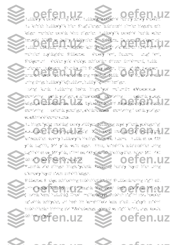 Buddaviylik   asoschisining   shaxsi.   Buddaviylik   asoschisi   haqiqiy   tarixiy   shaxsdir.
Bu   ko‘plab   buddaviylik   bilan   Shug‘ullangan   tadqiqotchi   olimlar   bizgacha   etib
kelgan   manbalar   asosida   isbot   qilganlar.   Buddaviylik   asoschisi   haqida   xabar
beruvchi   folklor   va   badiiy   Adabiyotlar   uni   Siddxarta,   Gautama,   SHakyamuni,
Budda, Tadxagata, Djipa, Bxagavan kabi ismlar bilan zikr etadilar. Bu ismlarning
ma'nolari   quyidagicha:   Siddxartxa   -   shaxsiy   ismi,   Gautama   -   urug‘   ismi,
Shakyamuni   -   shaklar   yoki   shakiya   qabilasidan   chiqqan   donishmand,   Budda   -
nurlangan, Tadxagata - Shunday qilib Shunday ketgan, Djina - g‘olib, Bxagavan -
tantana   qiluvchi.   Bu   ismlar   ichida   eng   mashhuri   Budda   ismi   bo‘lib,   Shu   ismdan
uning diniga buddaviylik (buddizm, buddiylik) nomi berilgan.
Hozirgi   kunda   Buddaning   beshta   biografiyasi   ma'lumdir:   «Maxavostu»   -
eramizning II asrida yozilgan, «Lalitavistara» - eramizning II-III asrlarida yuzaga
kelgan,   «Buddaxacharita»   -   Budda   faylasuflaridan   biri   Ashvagxoshey   tomonidan
eramizning I-II asrlarida yaratilgan, «Nidanakatxa» - eramizning 1-asrida yozilgan
va «Abnixishkramansutra».
Bu   biografiyalar   orasidagi   asosiy   ziddiyat   Buddaning   qaysi   yillarda   yashaganligi
xususidadir.   Ular   eramizdan   avvalgi   IX-III   asrlar   orasidagi   turli   muddatlarni
ko‘rsatadilar. Rasmiy buddaviylik hisobiga ko‘ra esa Butama - Budda er. av. 623
yilda   tug‘ilib,   544   yilda   vafot   etgan.   Biroq,   ko‘pchilik   tadqiqotchilar   uning
tug‘ilishi er. av. 564 yilda, o‘limi esa 483 yilda deb hisoblaydilar. Ba'zan 560 - 480
deb to‘liq sonlar bilan ko‘rsatadilar. 
Yuqorida   zikr   qilingan   biografiyalarda   Buddaning   haqiqiy   hayoti   bilan   uning
afsonaviy hayoti o‘zaro qorishib ketgan.
Siddxartxa   SHakya   qabilasining   podshohlaridan   biri   Shuddxodananing   o‘g‘li   edi.
Uning   saroyi   Ximolay   tog‘lari   etagida   Kapilavasti   degan   qishloqda   bo‘lgan.
(Hozirda Nepal hududida). Onasi - malika Mayya. Podshoh o‘g‘lini orzu havaslar
og‘ushida   tarbiyalar,   uni   hech   bir   kamchiliksiz   katta   qiladi.   Ulg‘ayib   qo‘shni
podshohlardan birining qizi YAshadxaraga uylanadi va o‘g‘il ko‘rib, unga Raxula
deb ism qo‘yadi. 