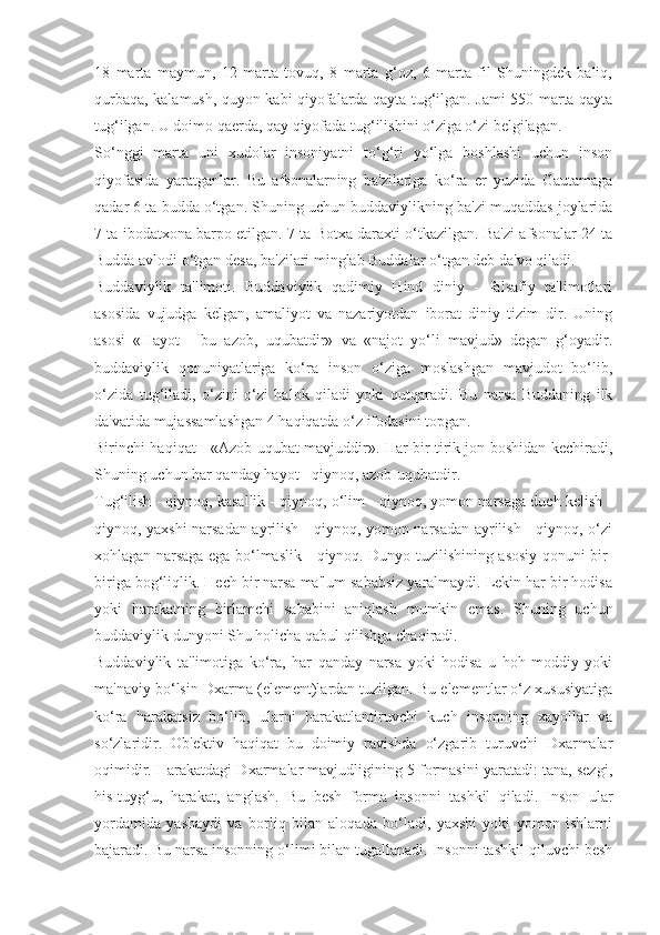 18   marta   maymun,   12   marta   tovuq,   8   marta   g‘oz,   6   marta   fil   Shuningdek   baliq,
qurbaqa, kalamush, quyon kabi qiyofalarda qayta tug‘ilgan. Jami 550 marta qayta
tug‘ilgan. U doimo qaerda, qay qiyofada tug‘ilishini o‘ziga o‘zi belgilagan. 
So‘nggi   marta   uni   xudolar   insoniyatni   to‘g‘ri   yo‘lga   boshlashi   uchun   inson
qiyofasida   yaratganlar.   Bu   afsonalarning   ba'zilariga   ko‘ra   er   yuzida   Gautamaga
qadar 6 ta budda o‘tgan. Shuning uchun buddaviylikning ba'zi muqaddas joylarida
7 ta ibodatxona barpo etilgan. 7 ta Botxa daraxti o‘tkazilgan. Ba'zi afsonalar 24 ta
Budda avlodi o‘tgan desa, ba'zilari minglab Buddalar o‘tgan deb da'vo qiladi.
Buddaviylik   ta'limoti.   Buddaviylik   qadimiy   Hind   diniy   -   falsafiy   ta'limotlari
asosida   vujudga   kelgan,   amaliyot   va   nazariyotdan   iborat   diniy   tizim   dir.   Uning
asosi   «Hayot   -   bu   azob,   uqubatdir»   va   «najot   yo‘li   mavjud»   degan   g‘oyadir.
buddaviylik   qonuniyatlariga   ko‘ra   inson   o‘ziga   moslashgan   mavjudot   bo‘lib,
o‘zida   tug‘iladi,   o‘zini   o‘zi   halok   qiladi   yoki   qutqaradi.   Bu   narsa   Buddaning   ilk
da'vatida mujassamlashgan 4 haqiqatda o‘z ifodasini topgan.
Birinchi haqiqat - «Azob uqubat mavjuddir». Har bir tirik jon boshidan kechiradi,
Shuning uchun har qanday hayot - qiynoq, azob-uqubatdir.
Tug‘ilish - qiynoq, kasallik - qiynoq, o‘lim - qiynoq, yomon narsaga duch kelish -
qiynoq, yaxshi narsadan ayrilish - qiynoq, yomon narsadan ayrilish - qiynoq, o‘zi
xohlagan narsaga ega bo‘lmaslik - qiynoq. Dunyo tuzilishining asosiy qonuni bir-
biriga bog‘liqlik. Hech bir narsa ma'lum sababsiz yaralmaydi. Lekin har bir hodisa
yoki   harakatning   birlamchi   sababini   aniqlash   mumkin   emas.   Shuning   uchun
buddaviylik dunyoni Shu holicha qabul qilishga chaqiradi.
Buddaviylik   ta'limotiga   ko‘ra,   har   qanday   narsa   yoki   hodisa   u   hoh   moddiy   yoki
ma'naviy bo‘lsin Dxarma (element)lardan tuzilgan. Bu elementlar o‘z xususiyatiga
ko‘ra   harakatsiz   bo‘lib,   ularni   harakatlantiruvchi   kuch   insonning   xayollar   va
so‘zlaridir.   Ob'ektiv   haqiqat   bu   doimiy   ravishda   o‘zgarib   turuvchi   Dxarmalar
oqimidir. Harakatdagi Dxarmalar mavjudligining 5 formasini yaratadi: tana, sezgi,
his-tuyg‘u,   harakat,   anglash.   Bu   besh   forma   insonni   tashkil   qiladi.   Inson   ular
yordamida   yashaydi   va   borliq   bilan   aloqada   bo‘ladi,   yaxshi   yoki   yomon   ishlarni
bajaradi. Bu narsa insonning o‘limi bilan tugallanadi. Insonni tashkil qiluvchi besh 