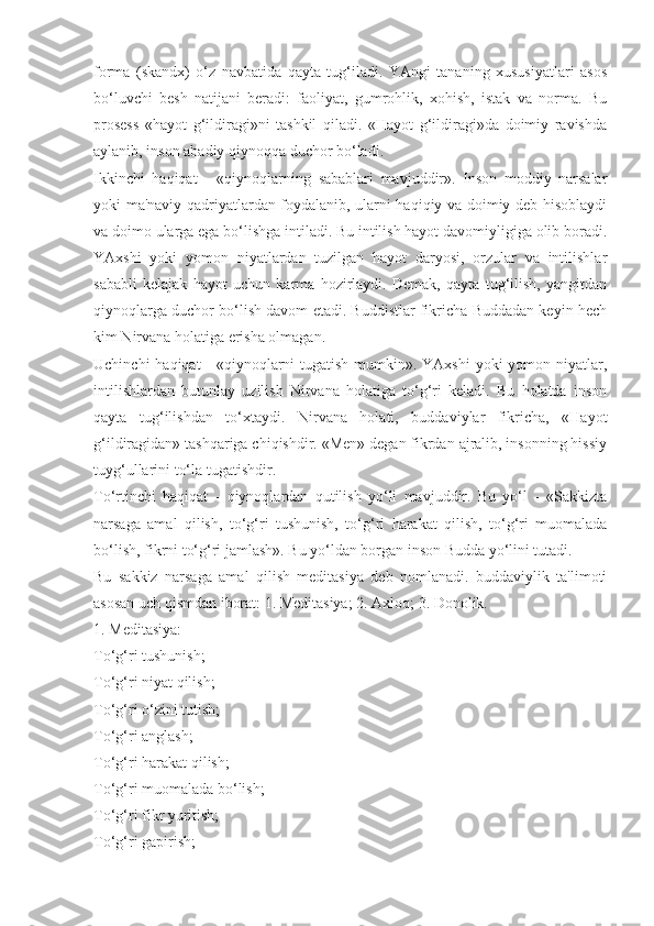 forma   (skandx)   o‘z   navbatida   qayta   tug‘iladi.   YAngi   tananing   xususiyatlari   asos
bo‘luvchi   besh   natijani   beradi:   faoliyat,   gumrohlik,   xohish,   istak   va   norma.   Bu
prosess   «hayot   g‘ildiragi»ni   tashkil   qiladi.   «Hayot   g‘ildiragi»da   doimiy   ravishda
aylanib, inson abadiy qiynoqqa duchor bo‘ladi.
Ikkinchi   haqiqat   -   «qiynoqlarning   sabablari   mavjuddir».   Inson   moddiy   narsalar
yoki ma'naviy qadriyatlardan foydalanib, ularni haqiqiy va doimiy deb hisoblaydi
va doimo ularga ega bo‘lishga intiladi. Bu intilish hayot davomiyligiga olib boradi.
YAxshi   yoki   yomon   niyatlardan   tuzilgan   hayot   daryosi,   orzular   va   intilishlar
sababli   kelajak   hayot   uchun   karma   hozirlaydi.   Demak,   qayta   tug‘ilish,   yangitdan
qiynoqlarga duchor bo‘lish davom etadi. Buddistlar fikricha Buddadan keyin hech
kim Nirvana holatiga erisha olmagan.
Uchinchi  haqiqat - «qiynoqlarni tugatish mumkin». YAxshi  yoki  yomon niyatlar,
intilishlardan   butunlay   uzilish   Nirvana   holatiga   to‘g‘ri   keladi.   Bu   holatda   inson
qayta   tug‘ilishdan   to‘xtaydi.   Nirvana   holati,   buddaviylar   fikricha,   «Hayot
g‘ildiragidan» tashqariga chiqishdir. «Men» degan fikrdan ajralib, insonning hissiy
tuyg‘ullarini to‘la tugatishdir.
To‘rtinchi   haqiqat   -   qiynoqlardan   qutilish   yo‘li   mavjuddir.   Bu   yo‘l   -   «Sakkizta
narsaga   amal   qilish,   to‘g‘ri   tushunish,   to‘g‘ri   harakat   qilish,   to‘g‘ri   muomalada
bo‘lish, fikrni to‘g‘ri jamlash». Bu yo‘ldan borgan inson Budda yo‘lini tutadi.
Bu   sakkiz   narsaga   amal   qilish   meditasiya   deb   nomlanadi.   buddaviylik   ta'limoti
asosan uch qismdan iborat: 1. Meditasiya; 2. Axloq; 3. Donolik.
1. Meditasiya:
To‘g‘ri tushunish;
To‘g‘ri niyat qilish;
To‘g‘ri o‘zini tutish;
To‘g‘ri anglash;
To‘g‘ri harakat qilish;
To‘g‘ri muomalada bo‘lish;
To‘g‘ri fikr yuritish;
To‘g‘ri gapirish; 