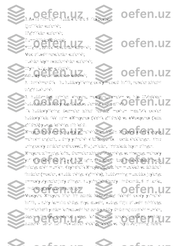 2. Axloq normalari - Budda «Pancha SHila» nasihati:
Qotillikdan saqlanish;
O‘g‘rilikdan saqlanish;
Gumrohlikdan saqlanish;
YOlg‘on, qalbaki narsalardan saqlanish;
Mast qiluvchi narsalardan saqlanish;
Tushdan keyin ovqatlanishdan saqlanish;
O‘yin - kulgudan saqlanish;
Zebu-ziynat, atir-upalardan saqlanish;
3.   Donishmandlik   -   bu   buddaviylikning   asosiy   maqsadi   bo‘lib,   narsalar   tabiatini
to‘g‘ri tushunish.
2.   Buddizmdagi   oqimlar:   xinayana,   maxayana,   lamaizm   va   h.k.   O‘zbekistan
hududidagi buddizm yodgorliklari va ularning tadqiq etilishi.
Ilk   buddaviylikning   dxarmalar   tabiati   haqidagi   mavhum   metafizik   asoslari
buddaviylikda   ikki   oqim   «Xinayana»   (kichik   g‘ildirak)   va   «Maxayana»   (katta
g‘ildirak) yuzaga kelishiga olib keldi.
Xinayana   buddizmning   asosiy   yo‘nalishlaridan   biridir.   Xinayana   «kichik   arava»
ma'nosini   anglatib,   u   diniy   yo‘nalish   sifatida   mil.   av.   I   asrda   shakllangan.   Biroq
uning asosiy qoidalari ancha avval, Shu jumladan, Tripitakada bayon qilingan.
Xinayana ta'limotiga ko‘ra, dharmalar tabiatini o‘rganishga va nirvanaga ma'naviy
yo‘l   bilan   erishiladi.   Bu   yo‘l   juda   og‘ir,   Shu   sababli   faqat   monaxlargina   nirvana
holatiga etishi mumkin. Keyinchalik Xinayanada juda ham murakkab va dabdabali
ibodatlar   (masalan,   «Budda   tishiga   sig‘inish»),   buddizmning   muqaddas   joylariga
ommaviy ziyoratlar joriy qilingan. Bu yo‘nalish Sharqiy Hindistonda, SHri Lanka,
Hindi-xitoy davlatlarida tarqalgan.
Maxayana   Xinayana   bilan   bir   qatorda   buddizmdagi   ikkinchi   asosiy   yo‘nalish
bo‘lib,   u   ruhiy   kamolot   ahdiga   rioya   etuvchi,   xudoga   iltijo   qiluvchi   rohiblarga
in'omlar berib yordam ko‘rsatuvchi har qanday oddiy dindor najot topishi mumkin,
degan   ta'limotga   asoslanadi.   Unga   ko‘ra,   Budda   tanasi   jonzotlarni   azobdan
qutqarish   uchun   turli   maxluqotlar   shakliga   kirishi   va   hayot   zanjirining   barcha 