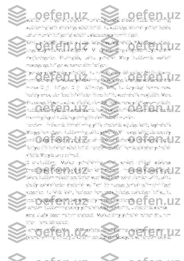 vakillari   uni   o‘rganishi,   anglashi   mumkin.   Bu   narsa   cheksiz   Budda   ramlarining,
xudolarning   kelib   chiqishiga   sabab   bo‘ldi.   Bu   xudolarga   ishonish   yo‘llari   barcha
uchun mumkin bo‘lganligi sababli u «katta arava» nomini olgan.
Szintu   yo‘nalishi   Xitoyda   vujudga   kelgan   va   keyinchalik   YAponiyaga   o‘tgan.
Unga Xuey-YUan ь   asos solgan. V – VII asrlarda uning shogirdlari bu yo‘nalishni
rivojlantirganlar.   Shuningdek,   ushbu   yo‘nalish   Xitoy   buddizmida   sezilarli
mavqega ega bo‘lgan va rasman e'tirof etilgan.
Tyan ь tay   yoki   Tenday   yo‘nalishi.   Bu   nom   Shunday   deb   atalgan   bir   ibodatxona
nomi bilan bog‘liq. Mazkur yo‘nalishning ilk va ko‘zga ko‘ringan vakillaridan biri
monax   CHji-I   bo‘lgan.   CHji-I   ta'limotiga   ko‘ra,   bu   dunyodagi   hamma   narsa
haqiqiy   emas,   ular   faqat   bo‘shliqdan   iborat   bo‘lib,   vaqtinchalik   mavjuddir.   Mana
Shu asosga binoan u xulosa   qiladiki, olamdagi barcha narsa yolg‘iz mazmundadir.
Budda hatto mayda qum zarrachalarida ham mavjud bo‘lishi va oxirida esa har bir
insonning hayoti Budda hayotining bir qismi bo‘lishi mumkin.
Tantrizm   Hindistonda   birinchi   ming   yillik   o‘rtalarida   vujudga   kelib,   keyinchalik
Xitoyga ham o‘tgan. Buddizmning ushbu yo‘nalishi VIII asrga kelib juda taraqqiy
topdi.   Bunga   mazkur   yo‘nalishning   uch   mashhur   patriarxlari   Hindistondan   kelib
faoliyat olib borishlari sabab bo‘ldi. Tantrizm mustaqil hamda ta'sirchan yo‘nalish
sifatida Xitoyda uzoq qolmadi.
CHan ь -buddizm.   Mazkur   yo‘nalishning   nomi   sanskrit   tilidagi   «dxiana»
(meditatsiya,   fikrni   jamlash)   so‘zidan   kelib   chiqqan.   Hindistonda   vujudga   kelgan
dxiana buddizm maktabi tarafdorlari vaqti-vaqti bilan tashqi olamdan uzilib, ushbu
abadiy   tashvishlardan   chetlanish   va   fikrni   bir   nuqtaga   jamlash   ta'limotini   ilgari
surganlar.   Bu   ishda   kishi,   haqiqatan   ham,   trans   holatiga   tushadigan   bo‘lsa,   bu
orqali haqiqatga erishish dxiananing oliy maqsadi hisoblanadi.
Lamaizm  buddizmning asosiy  yo‘nalishlaridan biri  bo‘lib, u  tibet  tilida «lama»  –
«eng   ulug‘»   degan   ma'noni   anglatadi.   Mazkur   diniy   yo‘nalish   rahbari   Shu   nom
bilan – lama deb ataladi.
Lamaizm   Tibetda   VII   –   XIV   asrlarda   tibetliklarning   qadimiy   dini   Bon-Po
(shamanizmning bir  turi) unsurlarini qabul  qilgan Maxayana  va Tantrizm asosida 