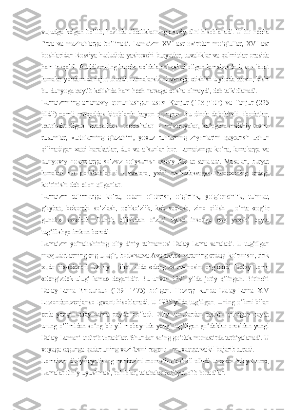 vujudga kelgan bo‘lib, hozirda tibetliklarning asosiy dini hisoblanadi. U bir necha
firqa   va   mazhablarga   bo‘linadi.   Lamaizm   XVI   asr   oxiridan   mo‘g‘ullar,   XVI   asr
boshlaridan Rossiya hududida yashovchi buryatlar, tuvaliklar va qalmiqlar orasida
ham tarqaldi. Buddizmning barcha aqidalarini qabul qilgan lamaizmda inson faqat
lamalar yordamida najot topadi. Lamalarsiz nirvanaga etishish u yoqda tursin, kishi
bu dunyoga qaytib kelishda ham hech narsaga erisha olmaydi, deb ta'kidlanadi.
Lamaizmning   an'anaviy   qonunlashgan   asosi   Kanjur   (108   jildli)   va   Tanjur   (225
jildli)   nomli   muqaddas   kitoblarda   bayon   qilingan.   Bu   dinda   dabdabali     ibodatlar,
teatrlashtirilgan     muqaddas     tomoshalar     –   misteriyalar,   ko‘pgina   maishiy   rasm-
rusumlar,   xudolarning   g‘azabini,   yovuz   ruhlarning   ziyonlarini   qaytarish   uchun
qilinadigan   xatti-harakatlar,   duo   va   afsunlar   bor.   Lamaizmga   ko‘ra,   lamalarga   va
dunyoviy   hokimlarga   so‘zsiz   bo‘ysunish   asosiy   fazilat   sanaladi.   Masalan,   buryat
lamalari   rus   podshohlarini   –   avatara,   ya'ni   ma'budassagan-Daraexening   erdagi
ko‘rinishi deb e'lon qilganlar.
Lamaizm   ta'limotiga   ko‘ra,   odam   o‘ldirish,   o‘g‘rilik,   yolg‘onchilik,   tuhmat,
g‘iybat,   bekorchi   so‘zlash,   ochko‘zlik,   kek   saqlash,   zino   qilish   –   o‘nta   «og‘ir
gunoh»   sanaladi.   Gunoh   qilishdan   o‘zini   tiyish   insonga   eng   yaxshi   qayta
tug‘ilishga imkon beradi.
Lamaizm   yo‘nalishining   oliy   diniy   rahnamosi   Dalay-Lama   sanaladi.   U   tug‘ilgan
mavjudotlarning eng ulug‘i, bodxisatva Avalakiteshvaraning erdagi ko‘rinishi, tirik
xudo   hisoblanadi.   Dalay   –   tibet   tilida   «dengiz»   ma'nosini   anglatadi.   Dalay-Lama
«dengizdek   ulug‘   lama»   deganidir.   Bu   unvon   1391   yilda   joriy   qilingan.   Birinchi
Dalay-Lama   Binduidub   (1391-1475)   bo‘lgan.   Hozirgi   kunda   Dalay-Lama   XIV
Lozondantzenjanso-Igvant hisoblanadi. U 1935 yilda tug‘ilgan. Uning o‘limi bilan
erda   yangi   Dalay-Lama   paydo   bo‘ladi.   Oliy   lamalardan   tashkil   qilingan   hay'at
uning o‘limidan so‘ng bir yil mobaynida yangi tug‘ilgan go‘daklar orasidan yangi
Dalay-Lamani qidirib topadilar. Shundan so‘ng go‘dak monastirda tarbiyalanadi. U
voyaga etgunga qadar uning vazifasini regent – muvaqqat vakil bajarib turadi.
Lamaizm diniy hayotining markazini monastir ь  tashkil qiladi. U erda Dalay-Lama,
Lamalar diniy uyushmasi, rohiblar, talabalar faoliyat olib boradilar. 