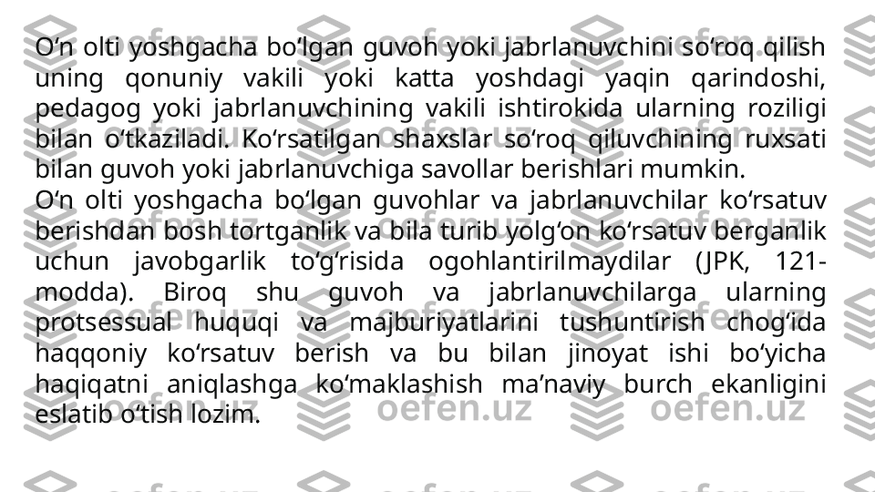 O‘n  olti  yoshgacha  bo‘lgan  guvoh  yoki  jabrlanuvchini  so‘roq  qilish 
uning  qonuniy  vakili  yoki  katta  yoshdagi  yaqin  qarin doshi, 
pedagog  yoki  jabrlanuvchining  vakili  ishtirokida  ular	
 ning  roziligi 
bilan  o‘tkaziladi.  Ko‘rsatilgan  shaxslar  so‘roq  qiluvchining  ruxsati 
bilan guvoh yoki jabrlanuvchiga savollar berishlari mumkin.
O‘n  olti  yoshgacha  bo‘lgan  guvohlar  va  jabrlanuvchilar  ko‘rsa	
 tuv 
berishdan bosh tortganlik va bila turib yolg‘on ko‘rsatuv berganlik 
uchun  javobgarlik  to‘g‘risida  ogohlantirilmaydilar  ( JPK,  121-
modda).  Biroq  shu  guvoh  va  jabrlanuvchilarga  ularning 
protsessual  huquqi  va  majburiyatlarini  tushuntirish  chog‘ida 
haqqoniy  ko‘rsatuv  berish  va  bu  bilan  jinoyat  ishi  bo‘yicha 
haqiqatni  aniqlashga  ko‘maklashish  ma’naviy  burch  ekanligini 
eslatib o‘tish lozim. 