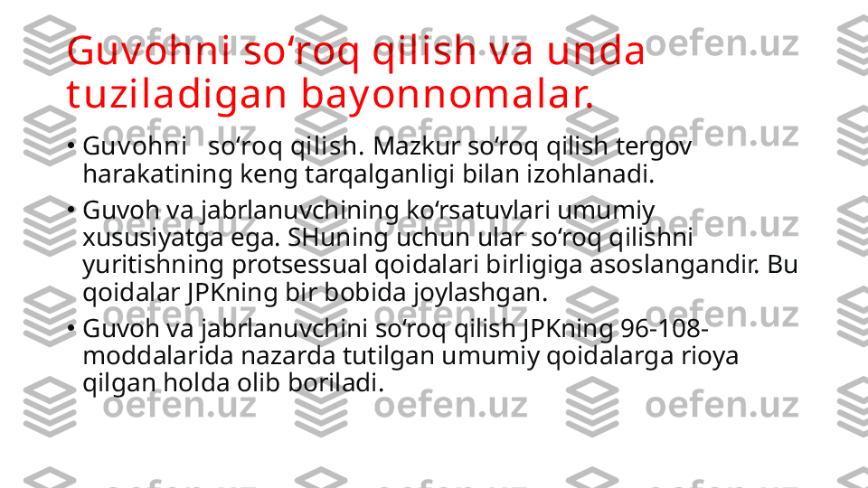 Guv ohni so‘roq qilish v a unda 
t uziladigan bay onnomalar.
•
Guv ohni   so‘roq qilish.  Mazkur so‘roq qilish tergov 
harakatining keng tarqalganligi bilan izohla nadi.
•
Guvoh va jabrlanuvchining ko‘rsatuvlari umumiy 
xususiyatga ega. SHuning uchun ular so‘roq qilishni 
yuritishning protsessual qoidalari birligiga asoslangandir. Bu 
qoidalar JPKning bir bobida joylashgan.
•
Guvoh va jabrlanuvchini so‘roq qilish JPKning 96-108-
moddalarida nazarda tutilgan umumiy qoidalarga rioya 
qilgan holda olib boriladi. 