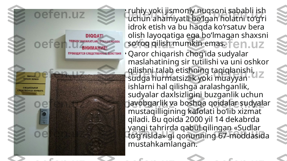 •
ruhiy yoki jismoniy nuqsoni sababli ish 
uchun ahamiyatli bo‘lgan holatni to‘g‘ri 
idrok etish va bu haqda ko‘rsatuv bera 
olish layoqatiga ega bo‘lmagan shaxsni 
so‘roq qilish mumkin emas.
•
Qaror chiqarish chog‘ida sudyalar 
maslahatining sir tutili shi va uni oshkor 
qilishni talab etishning taqiqlanishi, 
sudga hurmatsizlik yoki muayyan 
ishlarni hal qilishga aralashganlik, 
sudyalar daxlsizligini buzganlik uchun 
javobgarlik va boshqa qoidalar sudyalar 
mustaqilligining kafolati bo‘lib xizmat 
qiladi. Bu qoida 2000 yil 14 dekabrda 
yangi tahrirda qabul qilingan «Sudlar 
to‘g‘risida» gi qonunning 67-moddasida 
mustahkamlangan. 